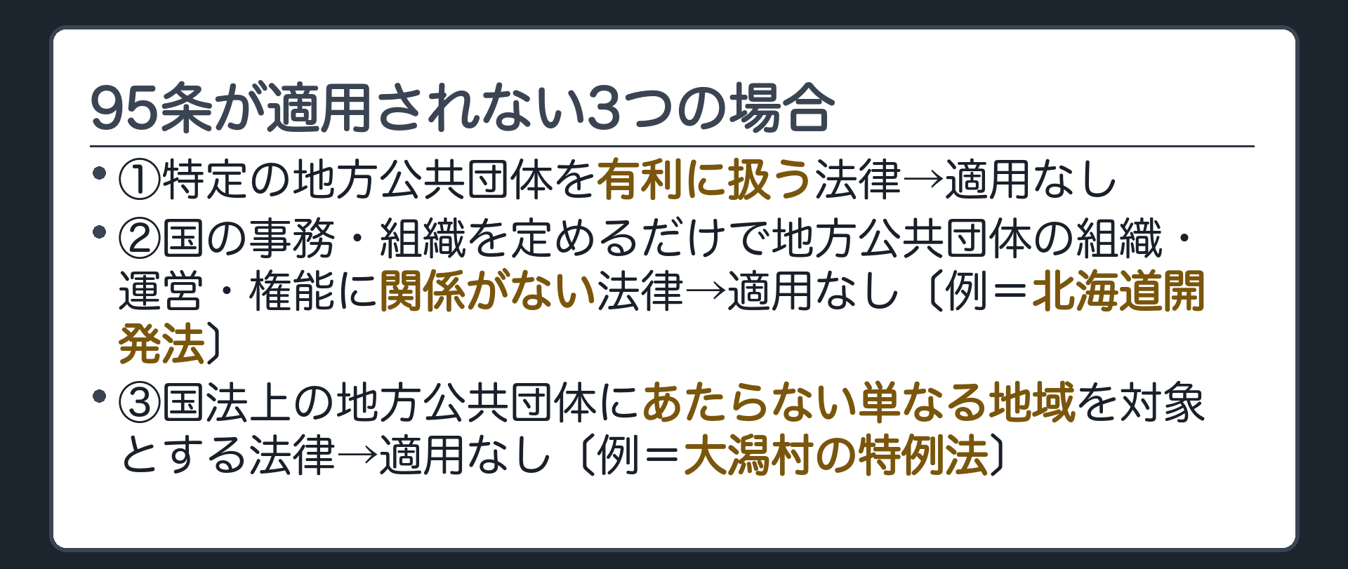 適用除外3類型(①特定の地方公共団体を有利に扱う法律→適用なし②国の事務・組織を定めるだけで地方公共団体の組織・運営・権能に関係がない法律→適用なし〔例=北海道開発法〕③国法上の地方公共団体にあたらない単なる地域を対象とする法律→適用なし〔例=大潟村の特例法〕)