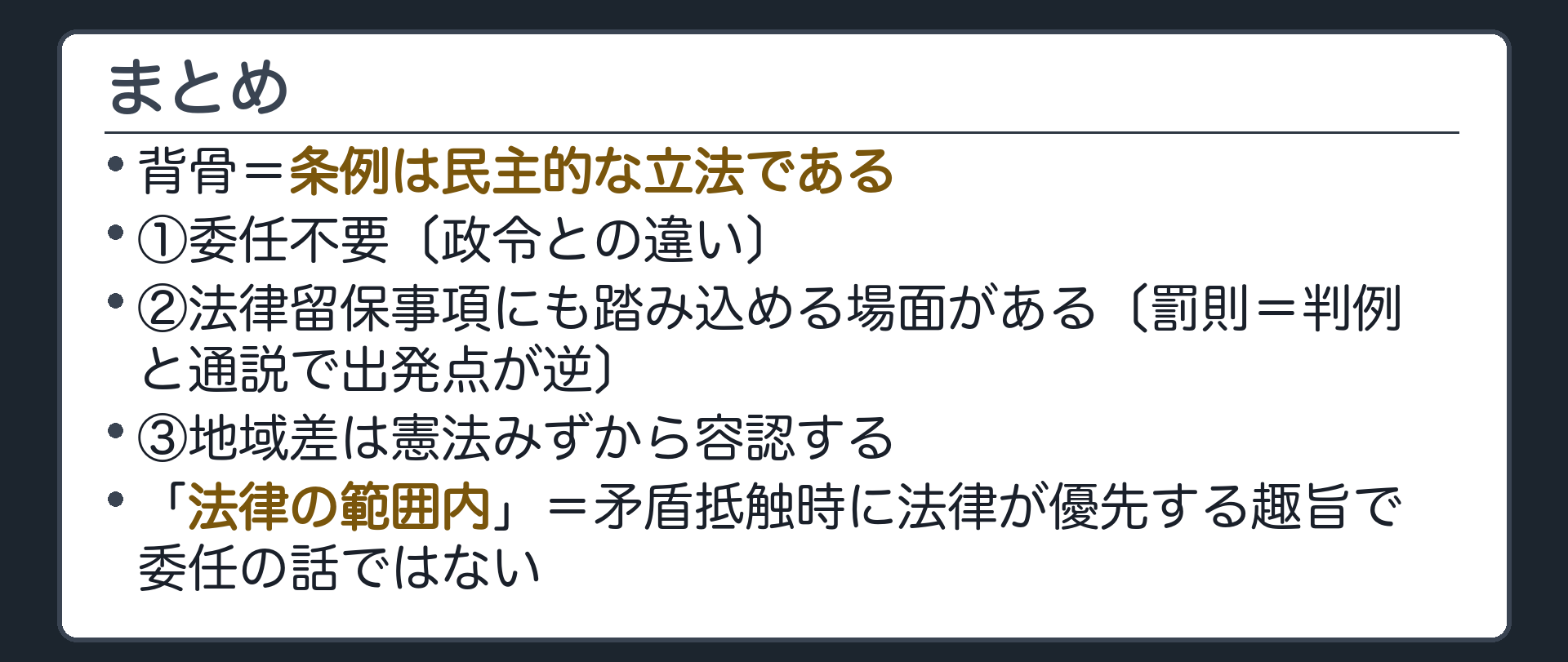 まとめ(背骨=条例は民主的な立法である／①委任不要〔政令との違い〕②法律留保事項にも踏み込める場面がある〔罰則=判例と通説で出発点が逆〕③地域差は憲法みずから容認する／「法律の範囲内」=矛盾抵触時に法律が優先する趣旨で委任の話ではない)