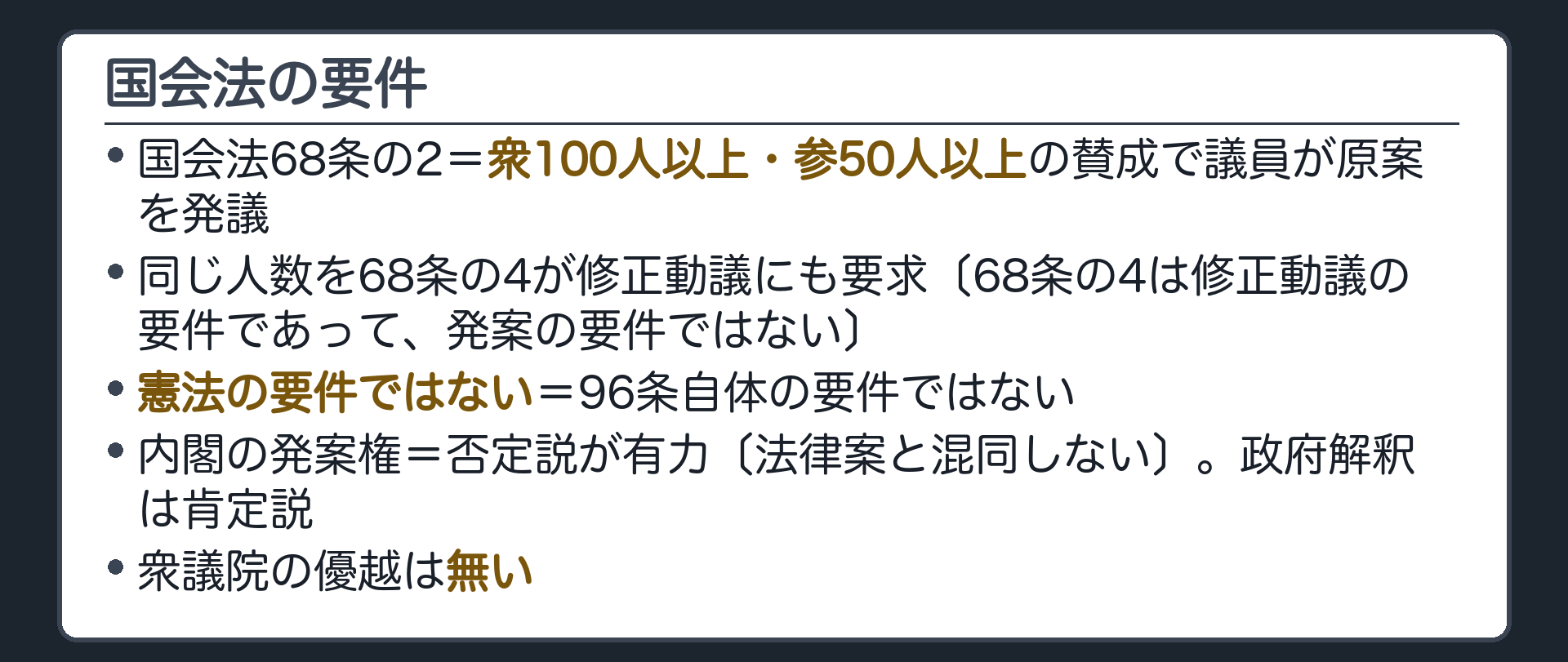国会法の要件(国会法68条の2=衆100人以上・参50人以上の賛成で議員が原案を発議〔同じ人数を68条の4が修正動議にも要求〕／これは憲法の要件ではなく国会法の要件／内閣の発案権=否定説が有力だが政府解釈は肯定説／衆議院の優越は無い)