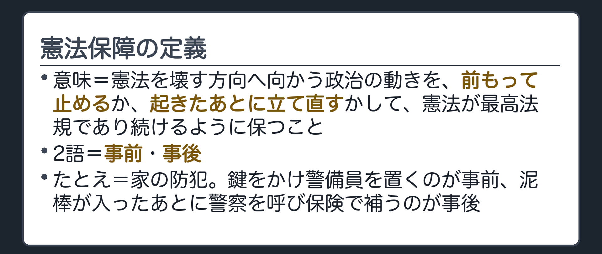 憲法保障の定義(意味=憲法を壊す方向へ向かう政治の動きを、前もって止めるか、起きたあとに立て直すかして、憲法が最高法規であり続けるように保つこと／2語=事前・事後／たとえ=家の防犯、鍵をかけ警備員を置くのが事前、泥棒が入ったあとに警察を呼び保険で補うのが事後)