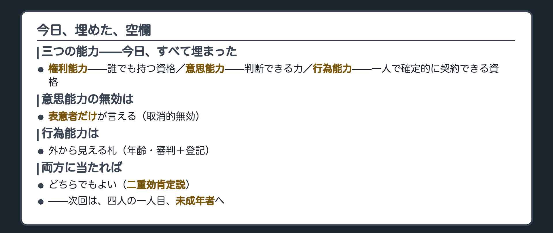 今日のまとめ（三つの能力の全体像＝権利能力＝誰でも持つ資格・意思能力＝判断できる力・行為能力＝一人で契約できる資格／意思能力の無効は表意者だけが言える取消的無効／だから行為能力という外から見える札がある／二重効肯定説で両方使える）＋次回は未成年者という予告
