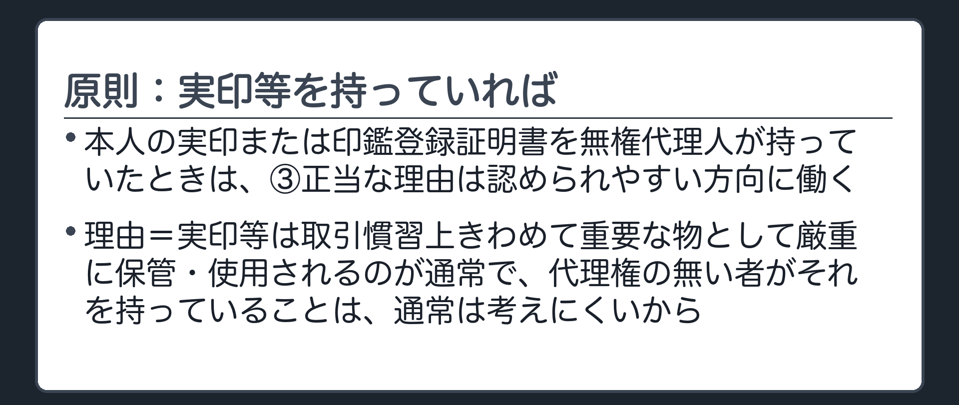 原則板。本人の実印または印鑑登録証明書を無権代理人が持っていたときは、③正当な理由は認められやすい方向に働く。理由＝実印等は取引慣習上きわめて重要な物として厳重に保管・使用されるのが通常で、代理権の無い者がそれを持っていることは通常考えにくいから。