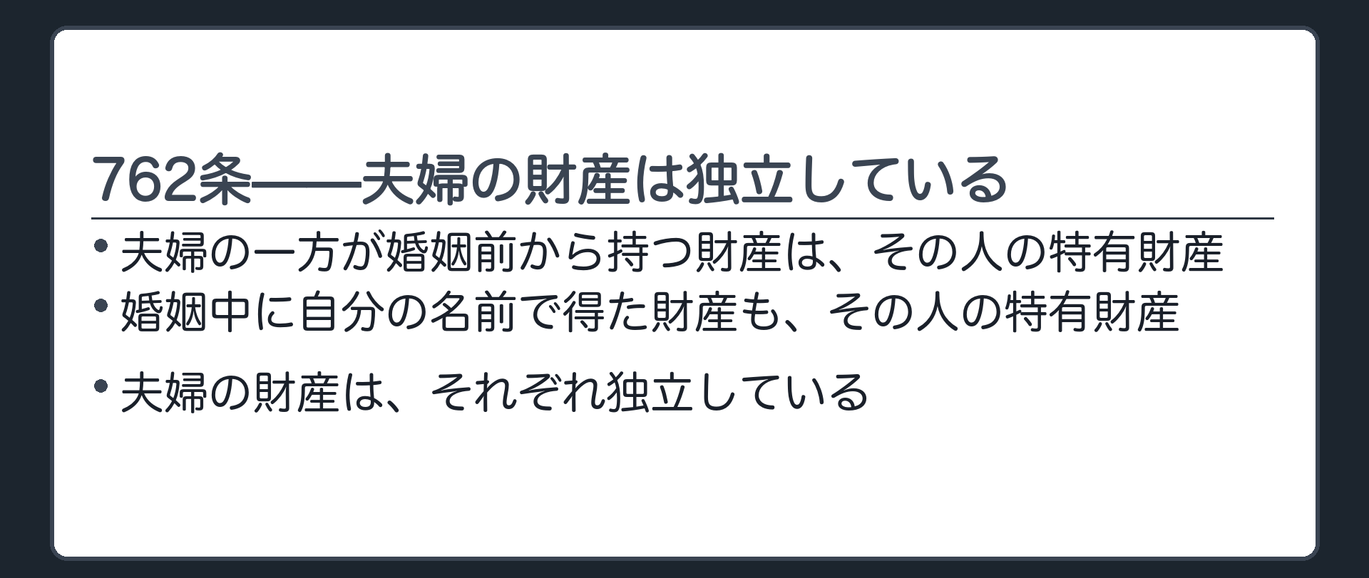 762条の板。夫婦の一方が婚姻前から持つ財産、婚姻中に自分の名前で得た財産は、それぞれの特有財産となる。夫婦の財産は独立している。