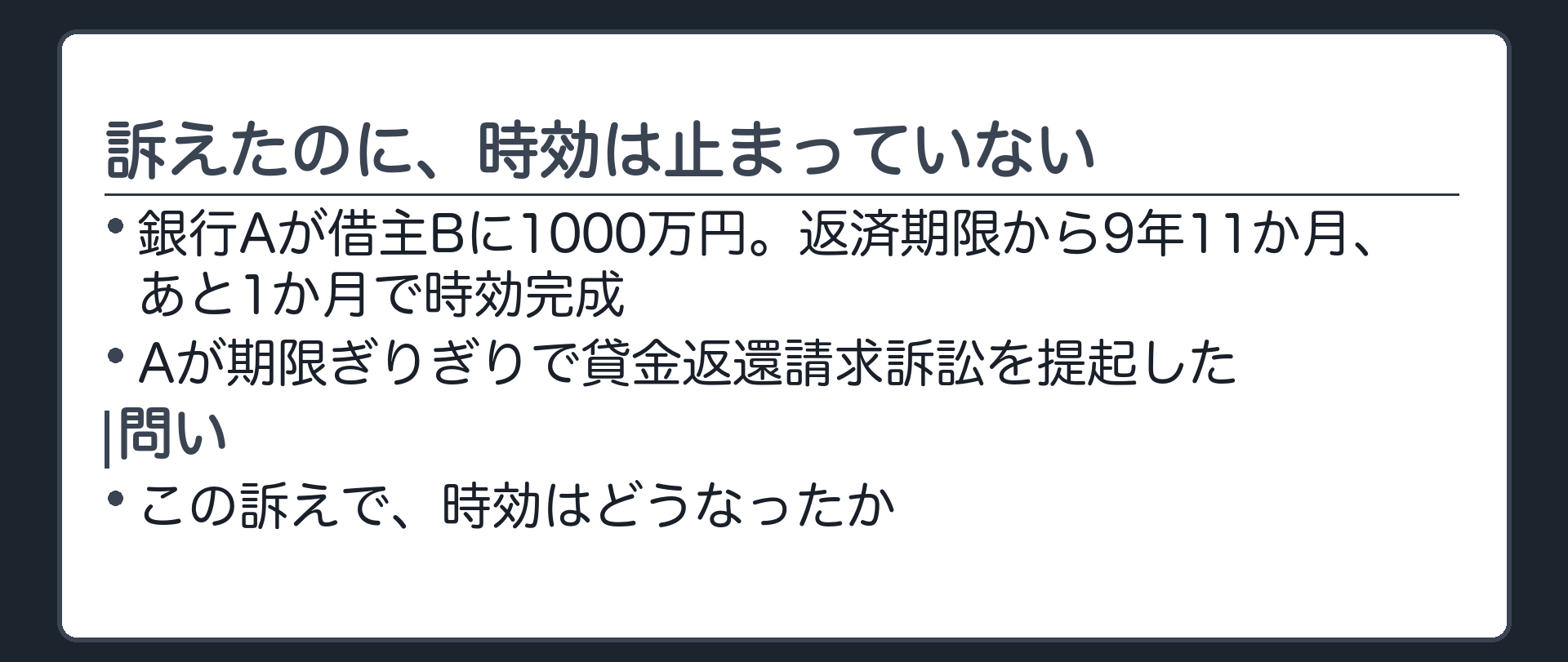 冒頭の問い板。銀行Aが借主Bに1000万円。返済期限から9年11か月、あと1か月で時効完成。Aが期限ぎりぎりで貸金返還請求訴訟を提起した。この訴えで時効はどうなったか。