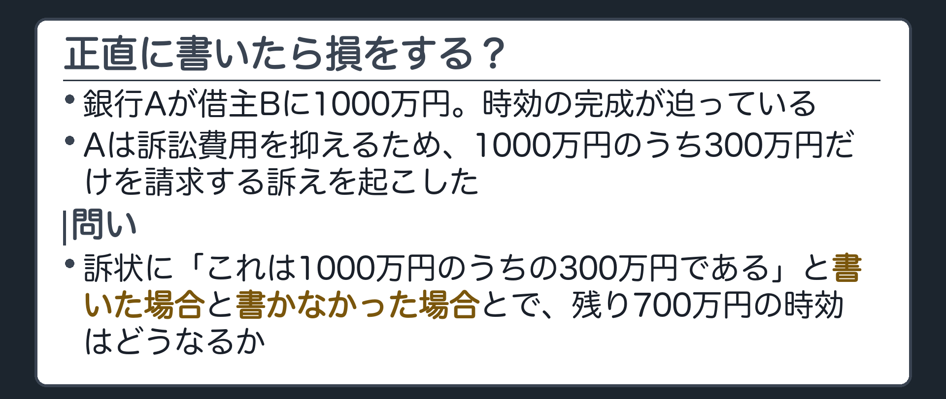 冒頭の問い板。銀行Aが借主Bに1000万円。時効の完成が迫る中、Aは訴訟費用を抑えるため、1000万円のうち300万円だけを請求する訴えを起こした。訴状に「これは1000万円のうちの300万円である」と書いた場合と、書かなかった場合とで、残り700万円の時効はどうなるか。