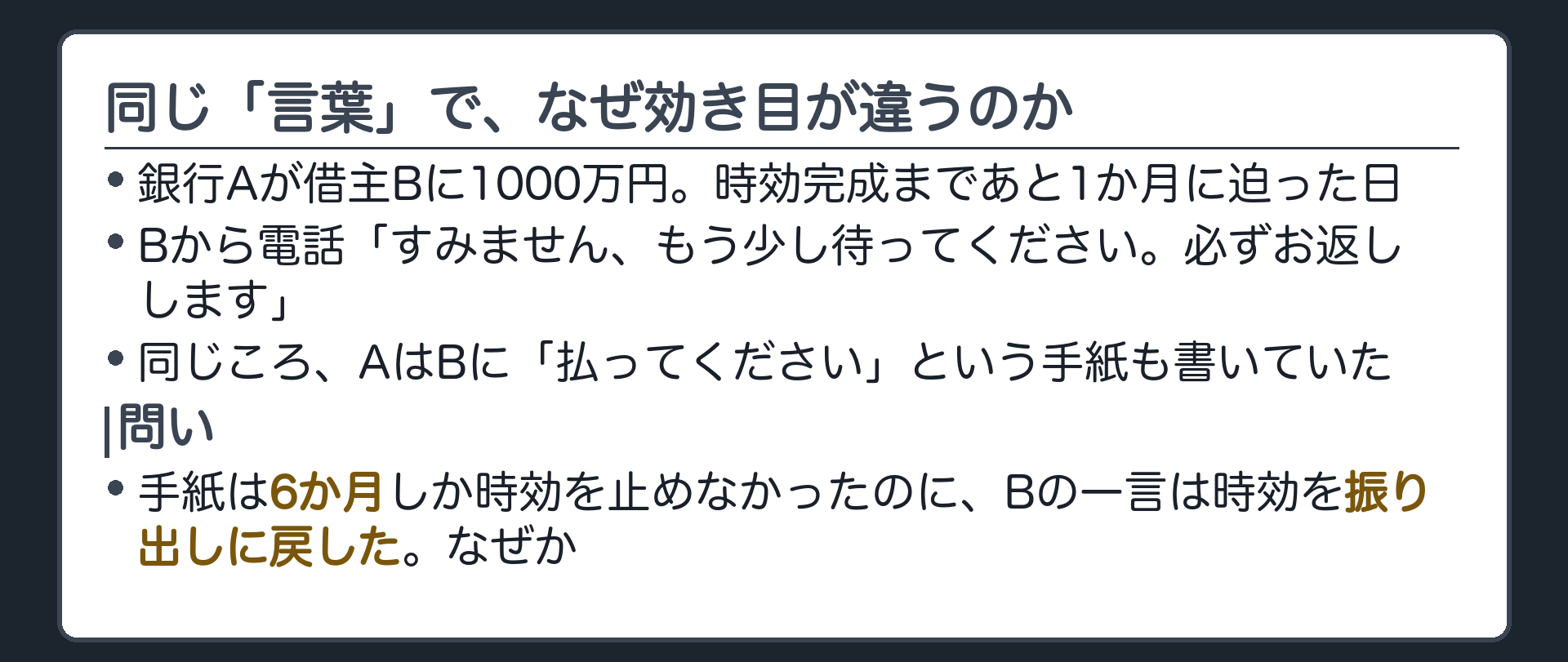 冒頭の問い板。銀行Aが借主Bに1000万円。時効完成まであと1か月に迫った日、Bから電話「すみません、もう少し待ってください。必ずお返しします。」。同じころAはBに「払え」という手紙も書いていた。手紙は6か月しか時効を止めなかったのに、Bの一言は時効を振り出しに戻した。同じ「言葉」で、なぜここまで効き目が違うのか。