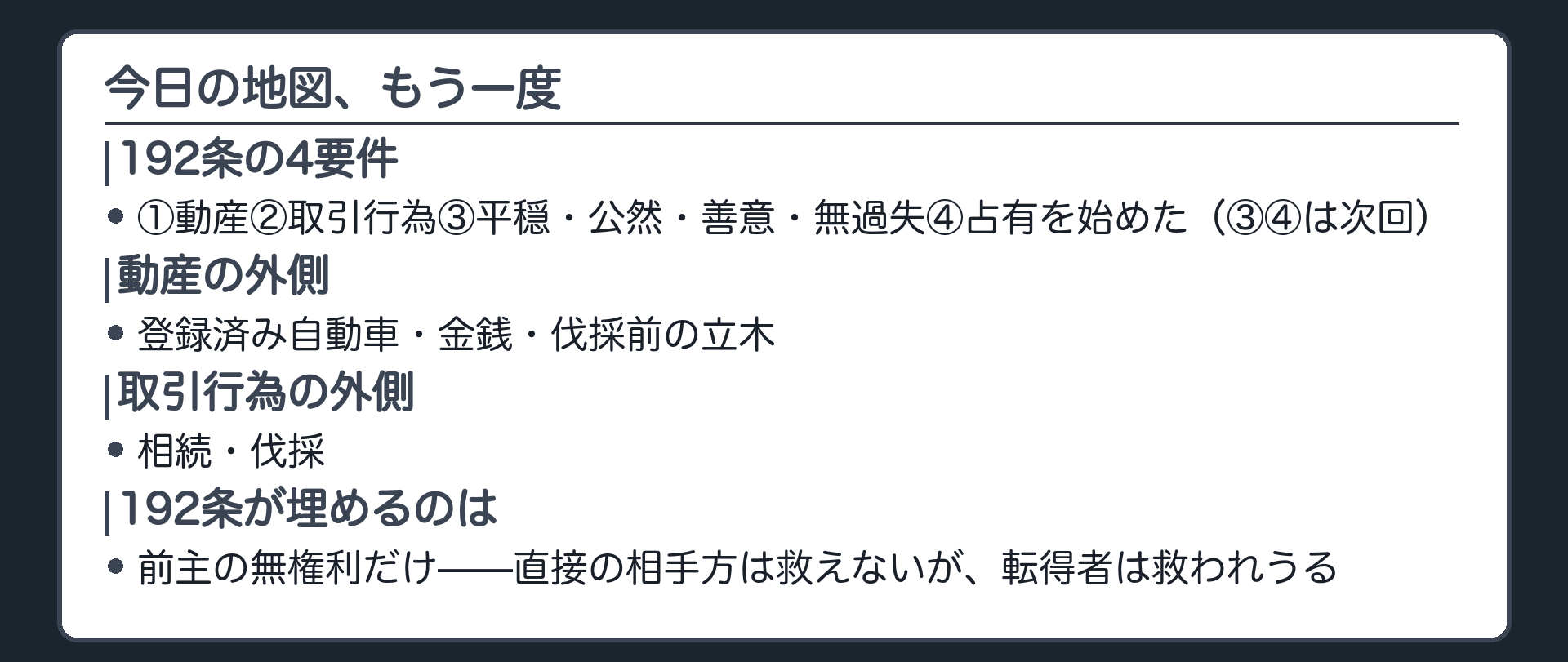 まとめの板。192条=①動産②取引行為③平穏・公然・善意・無過失④占有を始めた(③④は次回)。動産の外側=登録済み自動車/金銭/伐採前の立木。取引行為の外側=相続/伐採。192条が埋めるのは前主の無権利だけ、直接の相手方は救えないが転得者は救われうる。
