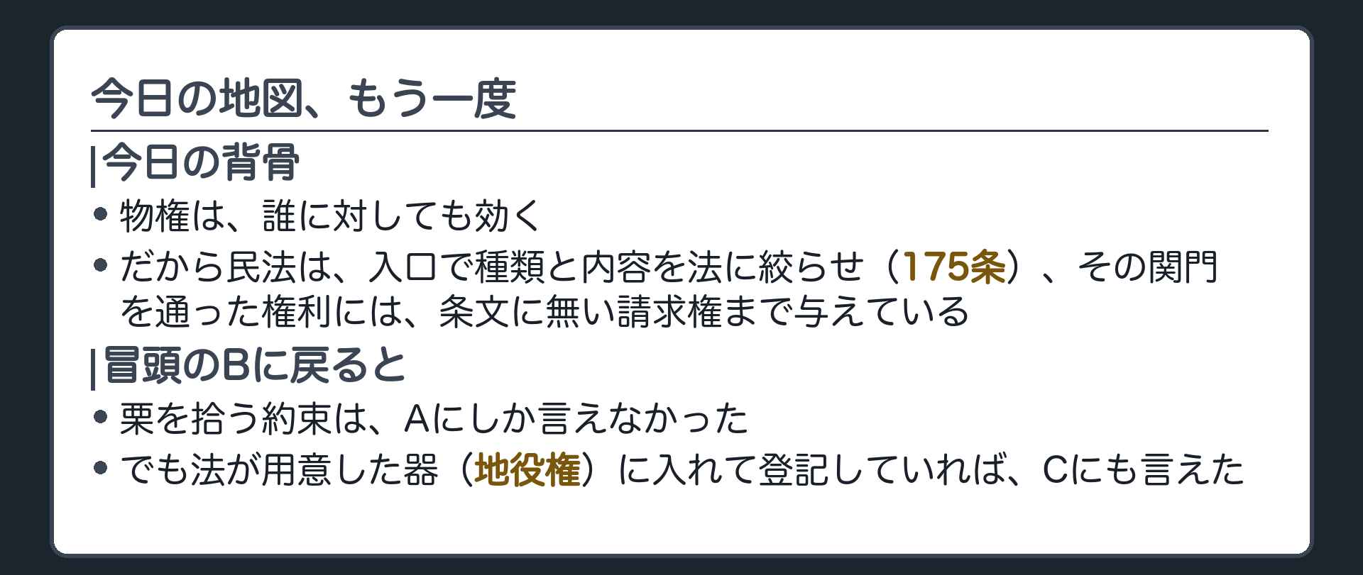今日の背骨の再掲板。物権は誰に対しても効く。だから民法は入口で種類と内容を法に絞らせ(175条)、その関門を通った権利には条文に無い請求権まで与えている。冒頭のBの栗拾いの約束は、Aにしか言えなかったが、法が用意した器(地役権)に入れて登記すればCにも言えた。
