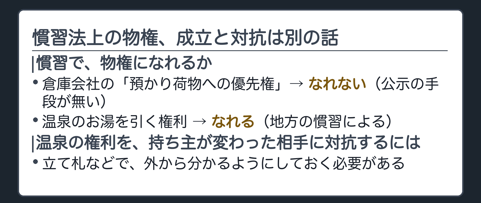 倉庫会社が考えた「預かり中の荷物に付ける優先権」は、公示の手段が無いため慣習法上の物権になれない。一方、温泉のお湯を引く権利は、地方の慣習によって、源泉地の所有権とは別に取引できる物権として認められてきた。その取引を、持ち主が変わった相手に対抗するには、立て札などで外から分かるようにしておく必要がある。