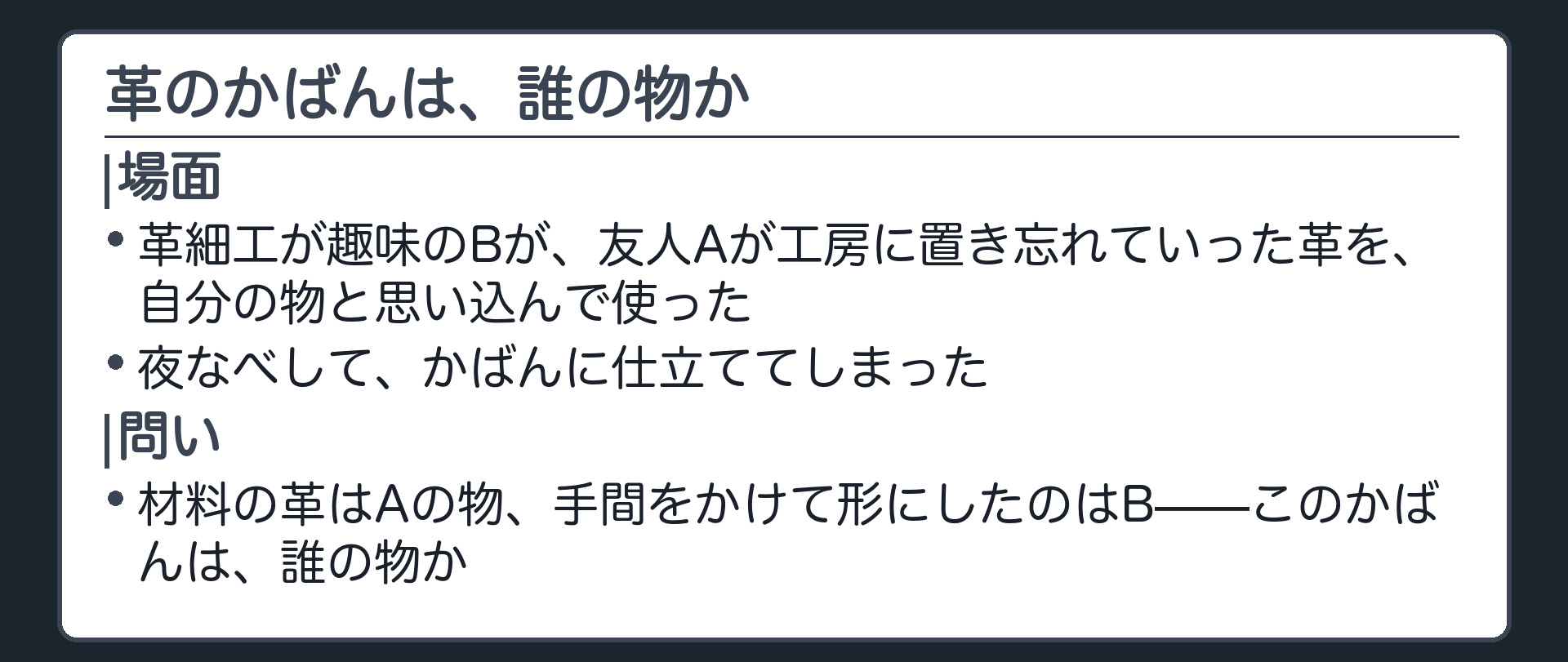 冒頭の場面。革細工が趣味のBが、友人Aが工房に置き忘れていった一枚の革を自分の物と思い込んで使い、夜なべしてかばんに仕立てた。材料の革はAの物、手間をかけて形にしたのはB。