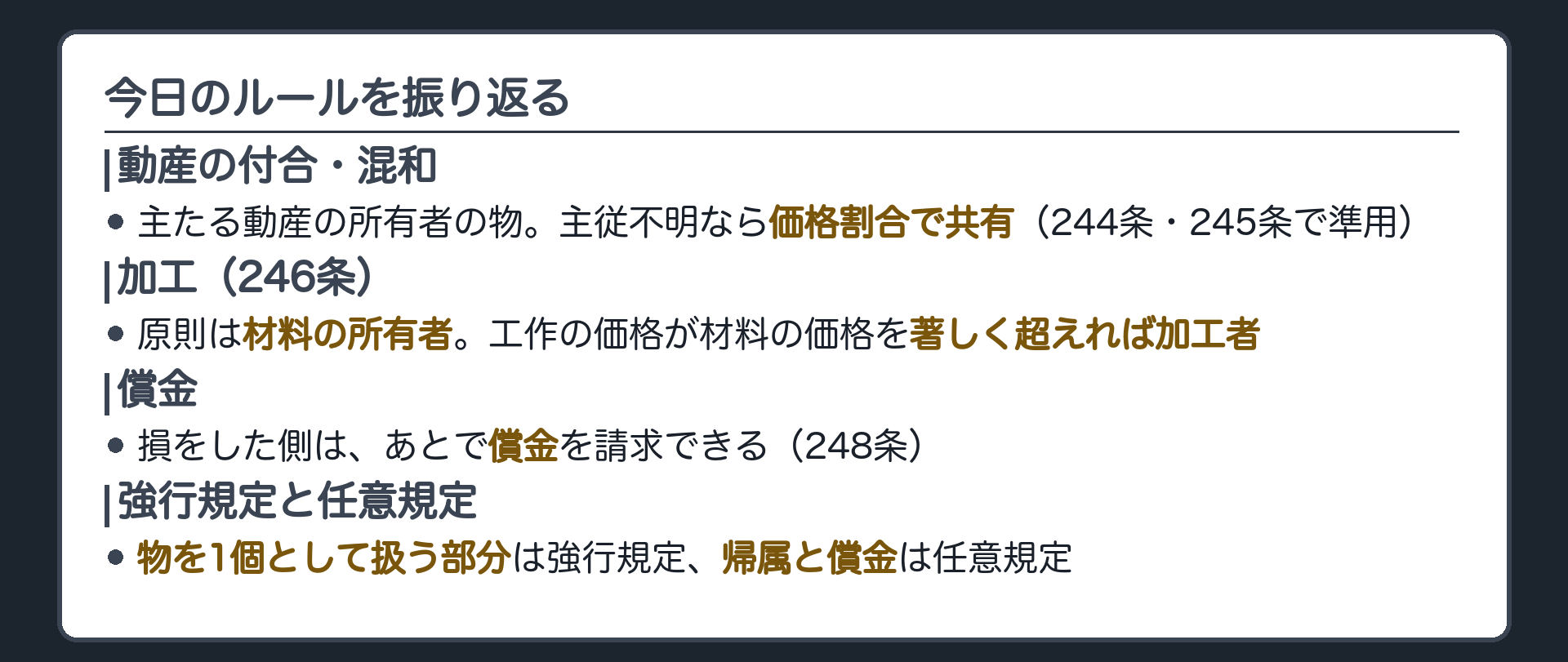 まとめ板。動産の付合は主たる動産の所有者、主従不明なら価格割合で共有、混和は準用、加工は原則材料の所有者だが工作の価格が著しく超えれば加工者。損をした側は償金で調整。物を1個として扱う部分は強行規定、帰属と償金は任意規定。