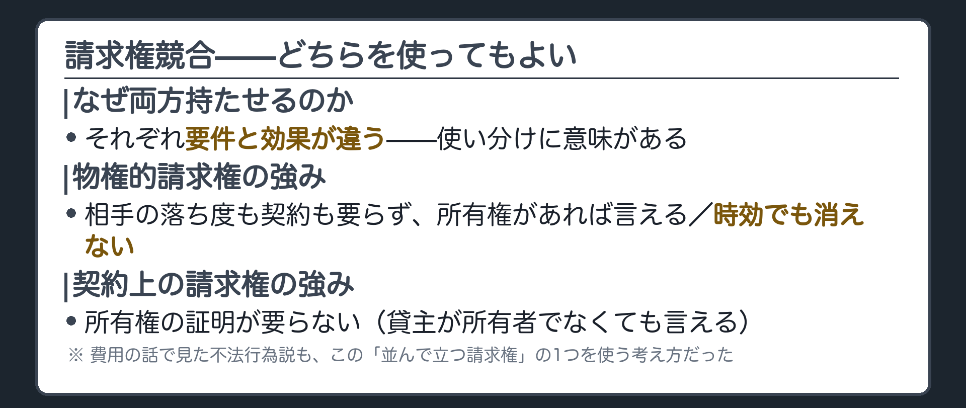 請求権競合の板。なぜ両方持たせるのか=それぞれ要件と効果が違うので使い分けに意味がある。物権的請求権の強み=相手の落ち度も契約も要らず所有権があれば言える、時効でも消えない。契約上の請求権の強み=所有権の証明が要らない(貸主が所有者でなくても言える)。費用の話で見た不法行為説も、この並んで立つ請求権の1つを使う考え方だった。