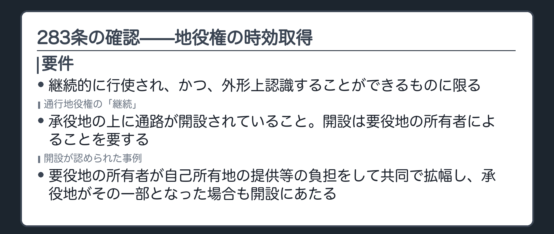 一言板。283条の確認。地役権の時効取得=継続的に行使され、かつ、外形上認識することができるものに限る。通行地役権の「継続」=承役地の上に通路が開設されていること。開設は要役地の所有者によることを要する(最判昭30・12・26)。要役地の所有者が自己所有地の提供等の負担をして共同で拡幅し、承役地がその一部となった場合も開設にあたる(最判平6・12・16)。∵好意による通行と権利としての通行を区別する。