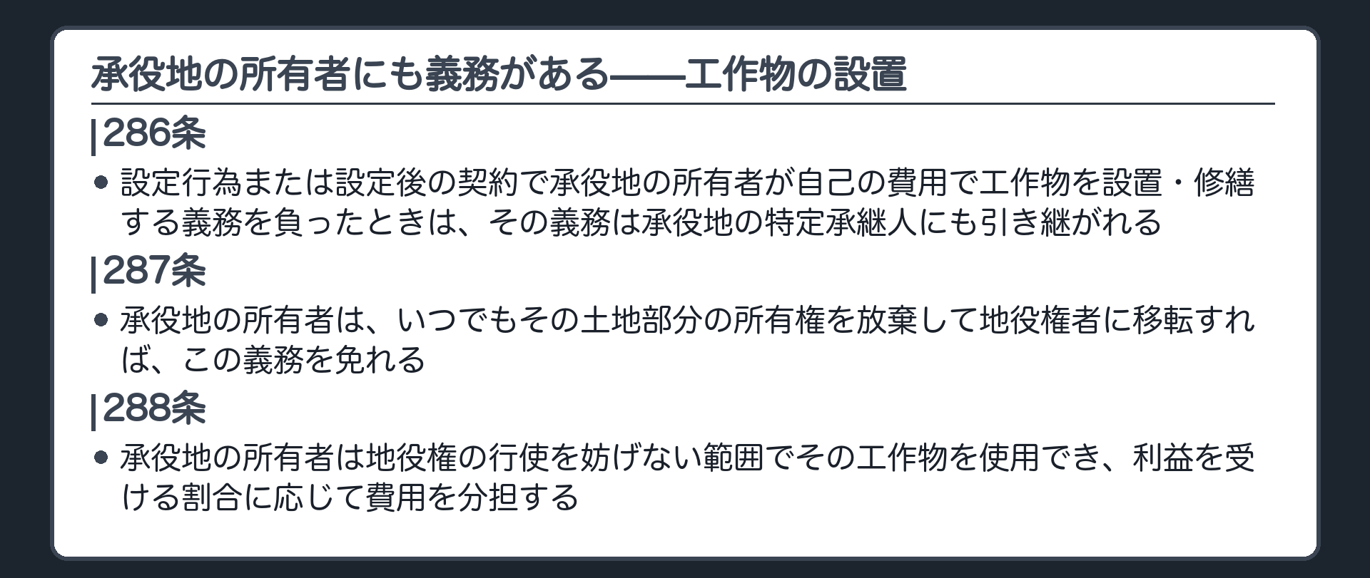 一言板。286条=設定行為または設定後の契約で承役地の所有者が自己の費用で工作物を設置・修繕する義務を負ったときは、その義務は承役地の特定承継人にも引き継がれる。287条=承役地の所有者はいつでもその土地部分の所有権を放棄して地役権者に移転すれば、この義務を免れる。288条=承役地の所有者は地役権の行使を妨げない範囲でその工作物を使用でき、利益を受ける割合に応じて費用を分担する。