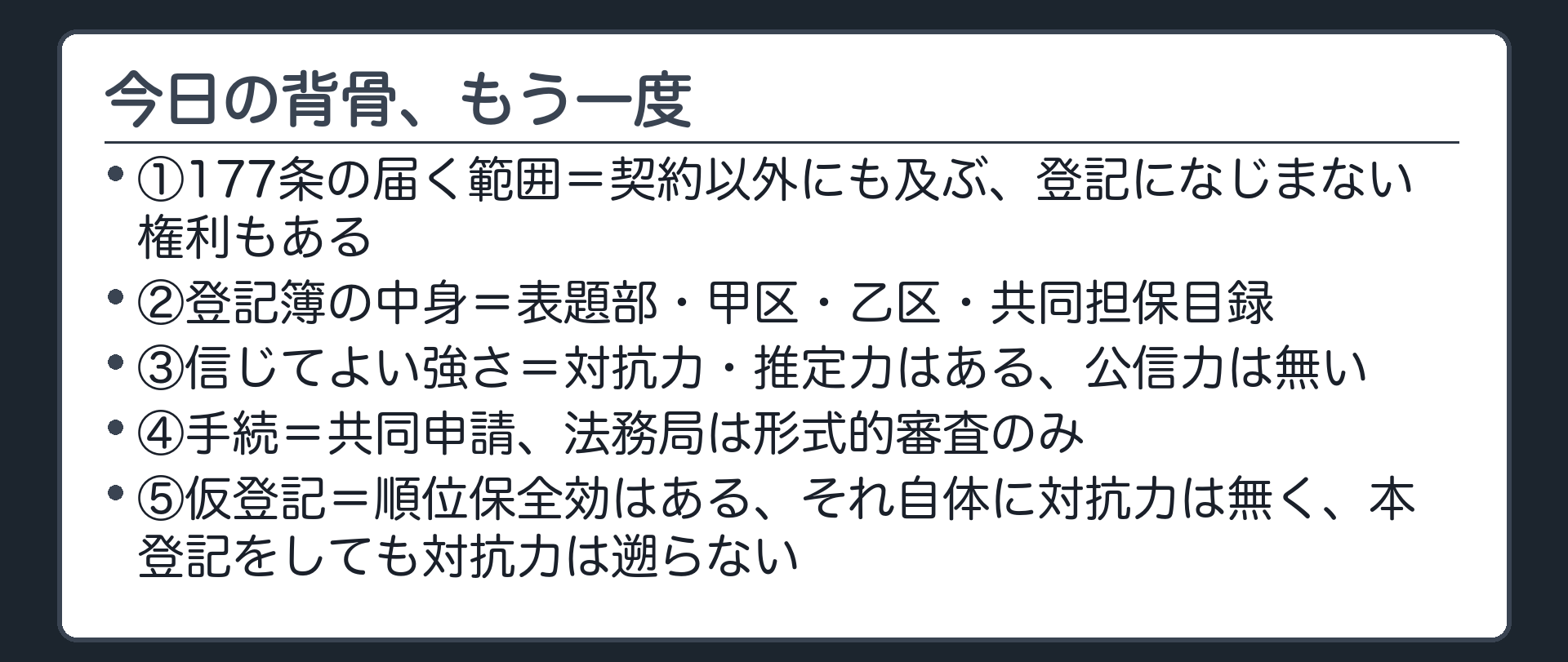 まとめの板。①177条の届く範囲=契約以外にも及ぶ、登記になじまない権利もある。②登記簿の中身=表題部・甲区・乙区・共同担保目録。③信じてよい強さ=対抗力・推定力はある、公信力は無い。④手続=共同申請、法務局は形式的審査のみ。⑤仮登記=順位保全効はある、それ自体に対抗力は無く、本登記をしても対抗力は遡らない。