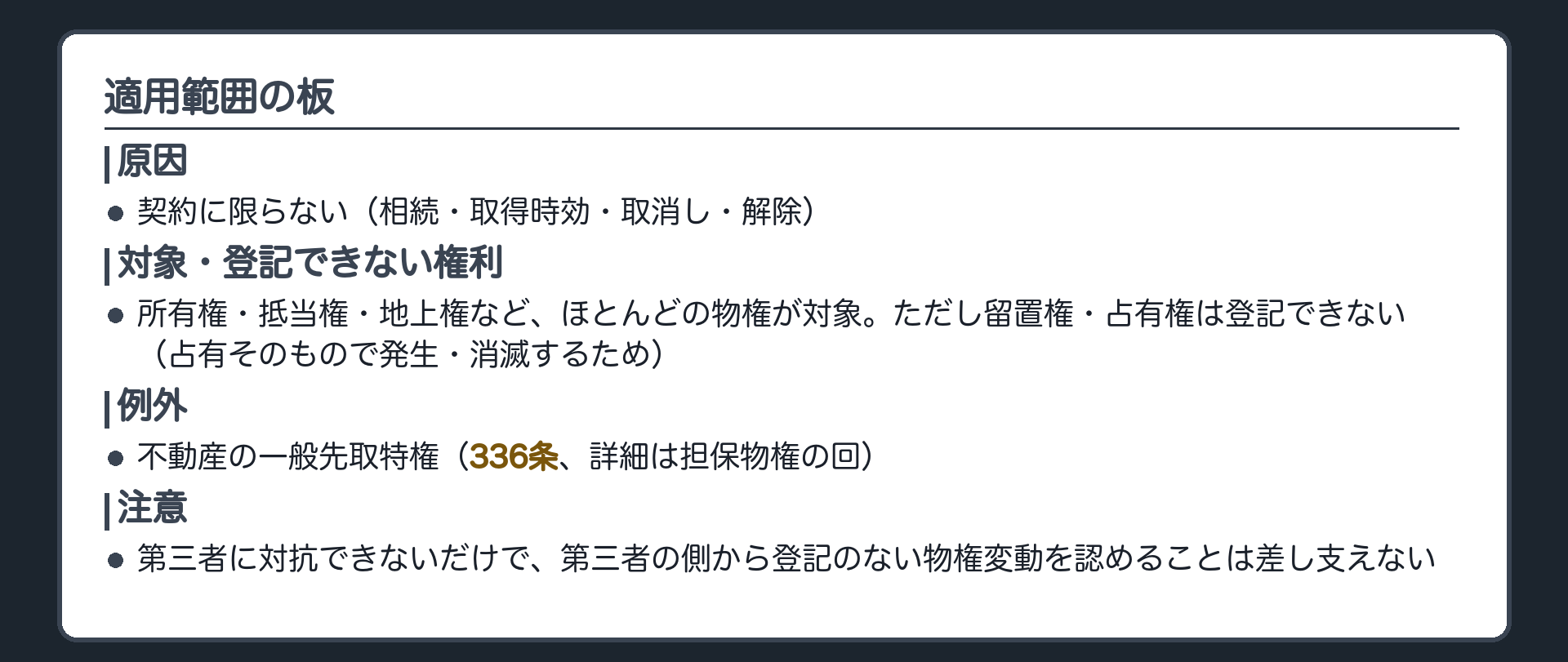 適用範囲の板。原因=契約に限らない(相続・取得時効・取消し・解除)。対象=所有権・抵当権・地上権など、ほとんどの物権。登記できない権利=留置権・占有権(占有そのもので発生・消滅するため)。例外=不動産の一般先取特権(336条、詳細は担保物権の回)。第三者に対抗できないだけで、第三者の側から登記のない物権変動を認めることは差し支えない。