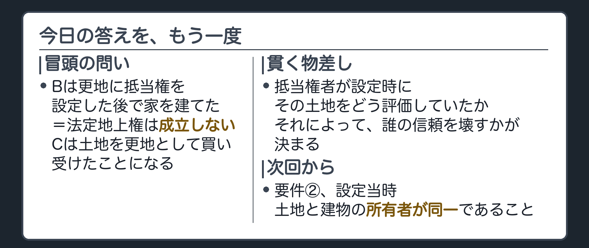まとめ板。冒頭のBの場合、更地に抵当権を設定した後で建てた家だから、法定地上権は成立しない。Cは土地を更地として買い受けたことになる。4つの場面を貫く物差し=抵当権者が設定時にその土地をどう評価していたか、で誰の信頼を壊すかが決まる。