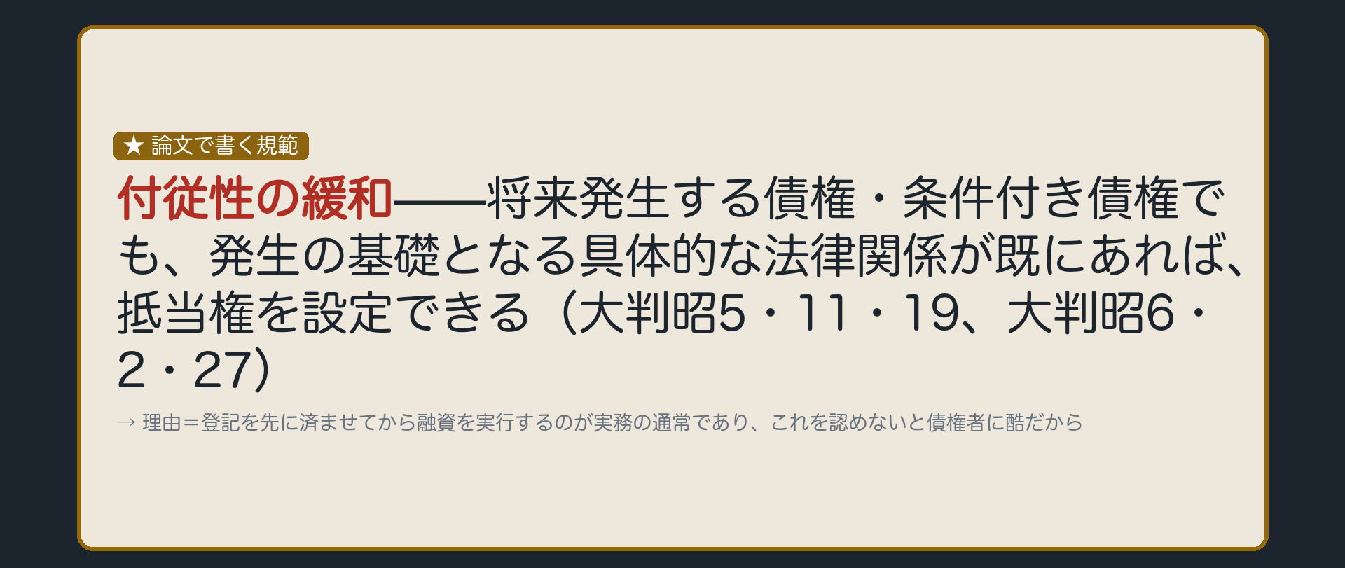 付従性の緩和の板。被担保債権の発生時期はゆるやかに解される。将来発生する債権・条件付き債権でも、発生の基礎となる具体的な法律関係が既にあれば設定できる(大判昭5・11・19、大判昭6・2・27)。理由=登記を先に済ませてから融資を実行するのが実務の通常であり、これを認めないと債権者に酷。