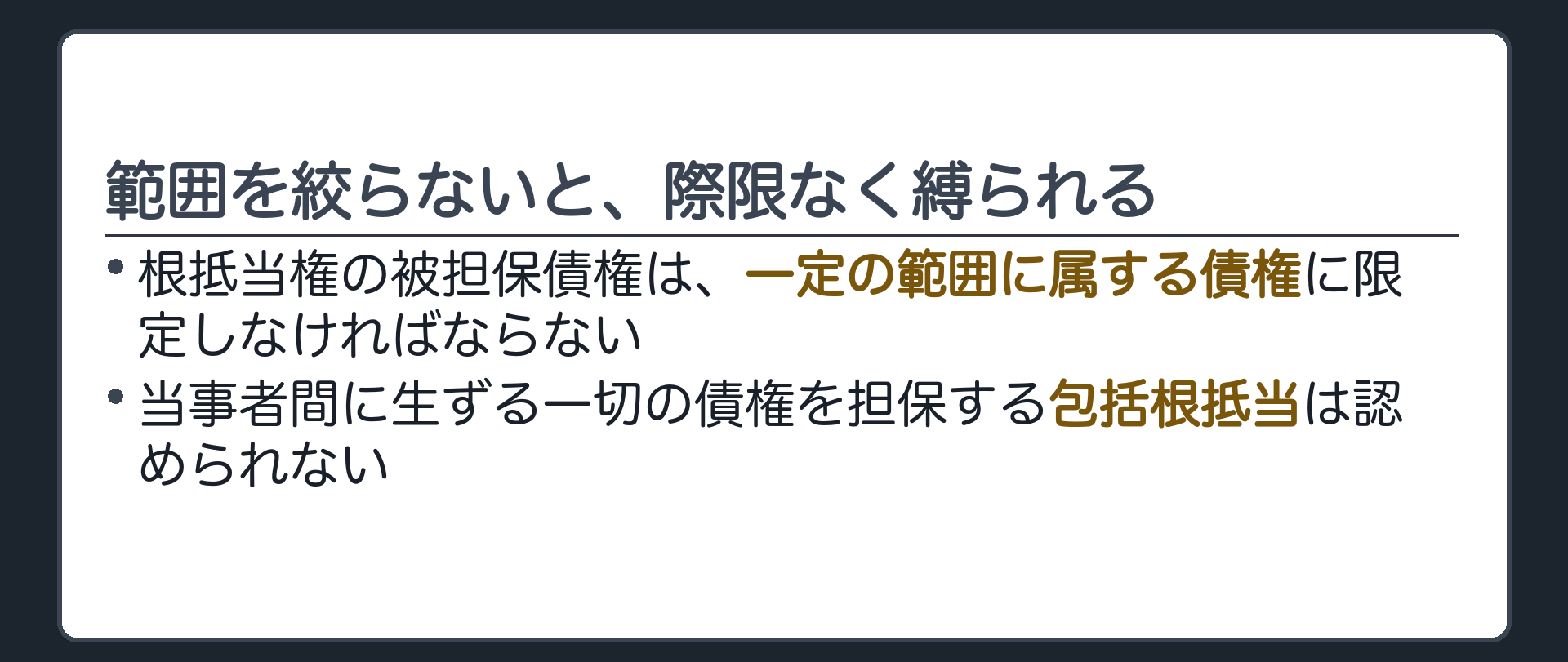 範囲の限定と包括根抵当否定の板。根抵当権の被担保債権は一定の範囲に属する債権に限定しなければならない。当事者間に生ずる一切の債権を担保する包括根抵当は認められない。