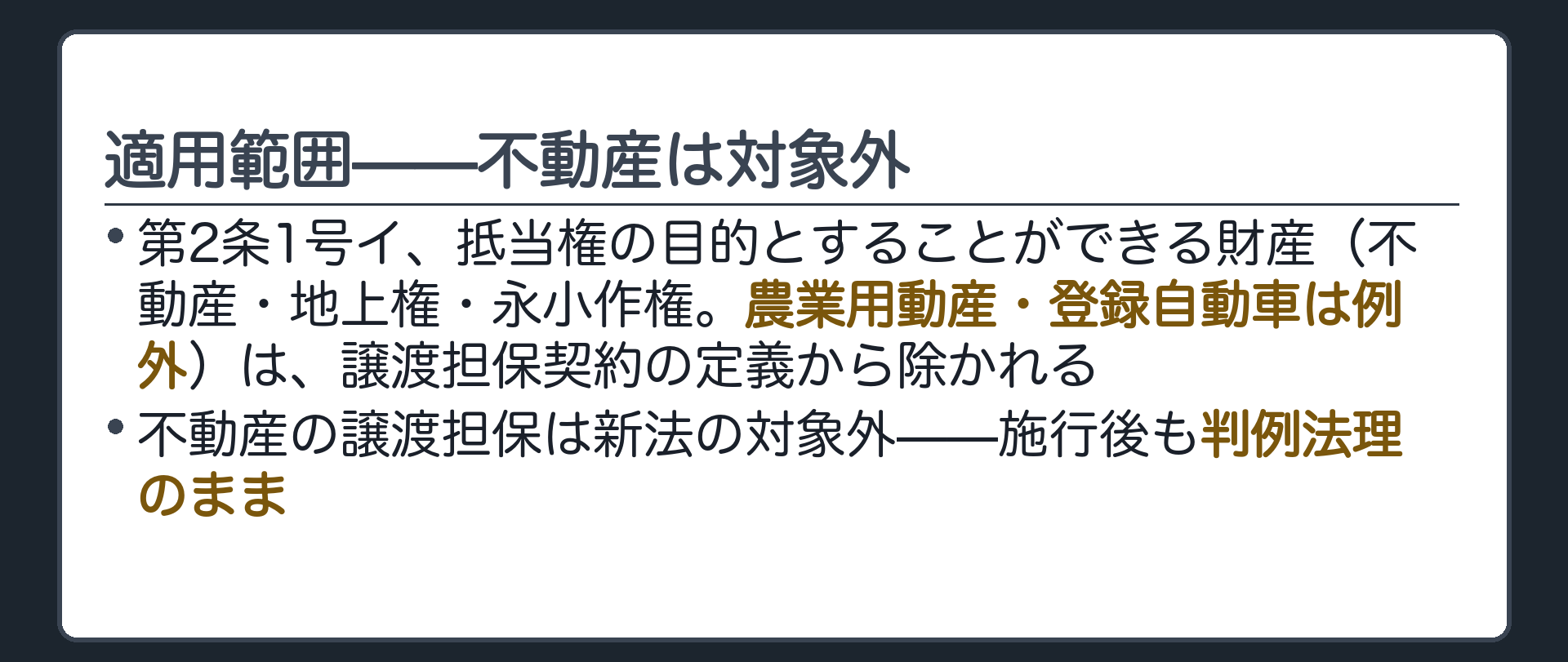 適用範囲の板。第2条1号イ、抵当権の目的とすることができる財産(=不動産・地上権・永小作権。農業用動産・登録自動車は例外)は、譲渡担保契約の定義から除かれる。不動産の譲渡担保は新法の対象外で、施行後も判例法理のまま。