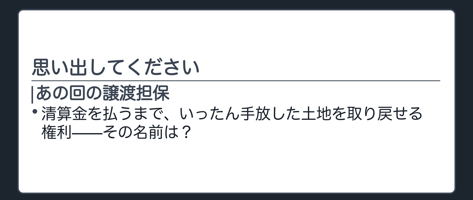 あの回の譲渡担保では受戻権がいつ消えるかを@metanに問わせてから清算義務・清算期間へ入る導入の板。清算金を払うまで土地を取り戻せる権利の名前を思い出させたうえで、今日の仮登記担保法の枠に置き直す。
