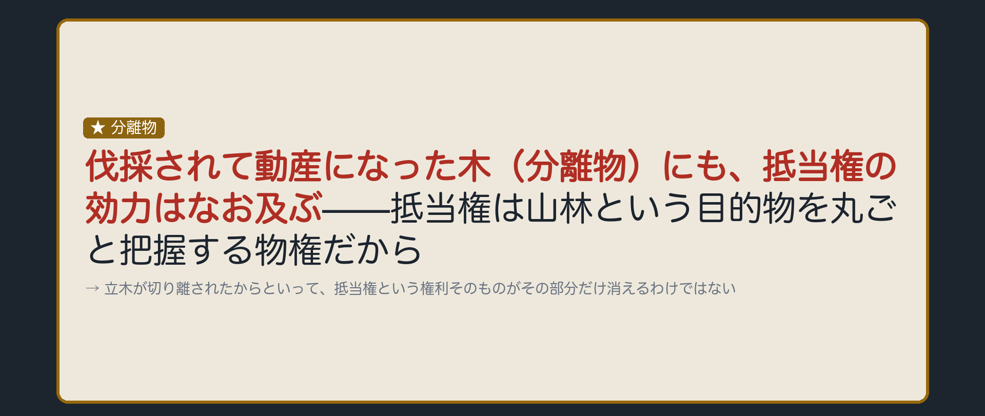 分離物の板。Aの抵当権が付いたB所有の山林の立木が伐採された場合、伐採されて動産になった木(分離物)にも、抵当権の効力はなお及ぶか、という論点。抵当権は不動産を丸ごと把握する物権であることから考える。
