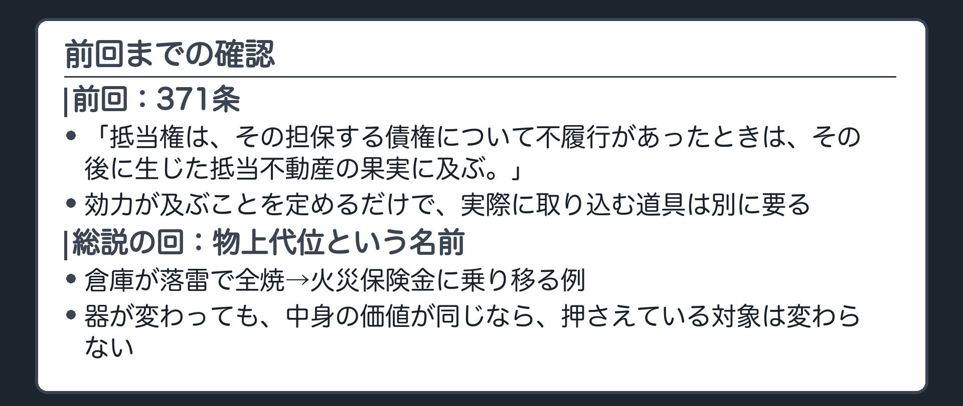 前回までの確認板。371条=「抵当権は、その担保する債権について不履行があったときは、その後に生じた抵当不動産の果実に及ぶ。」効力が及ぶことを定めるだけで、実際に取り込む道具は別に要る、と前回終わった。総説の回では、倉庫が落雷で全焼して火災保険金に乗り移る例で、物上代位という名前と、器が変わっても価値は同じという理由を、先に出していた。