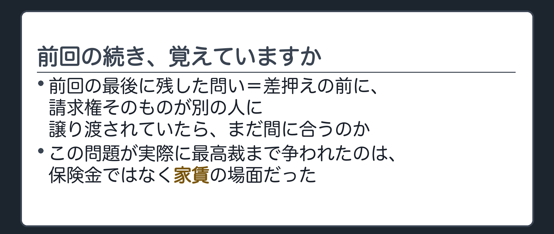 前回の続きの確認板。前回末尾で「差押えの前に保険金請求権そのものが別の人に譲り渡されていたら」という問いを残した。実際にこの問題が最高裁まで争われたのは、保険金ではなく家賃の場面だった。