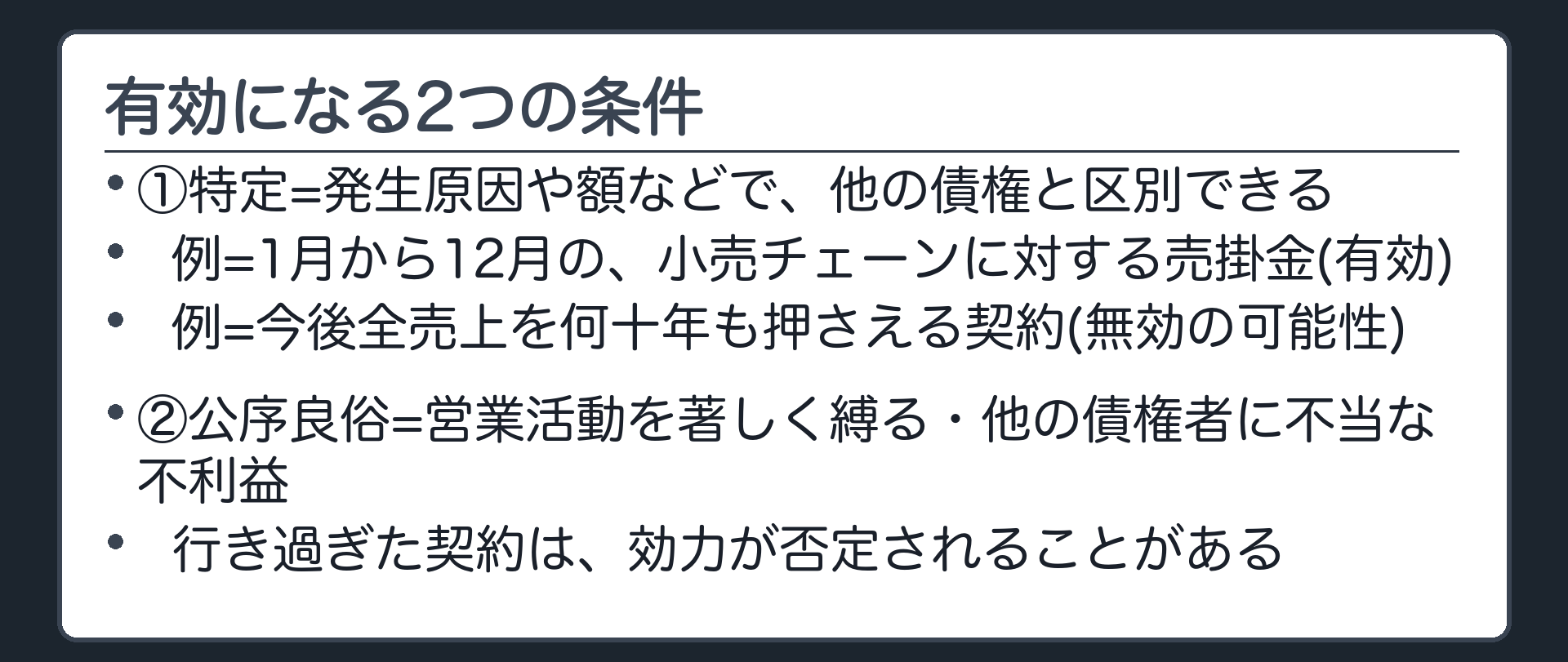 将来債権が有効になる条件。①特定=発生原因や額などで、他の債権と区別できる(期間の始期と終期を明確にする)。②公序良俗に反しない=営業活動を著しく縛る長期の契約・他の債権者に不当な不利益を与える契約は、効力が否定されうる。境界ペア=有効の例(来年1月から12月の、小売チェーンに対する売掛金)/無効の疑い(卸会社の今後の全売上を、何十年も押さえてしまう契約)。