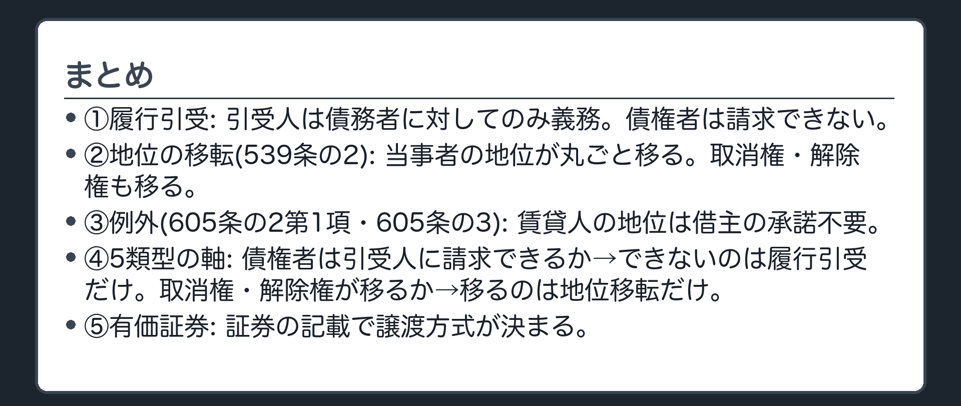 まとめ。①履行引受=引受人と債務者の約束だけ。債権者は権利を取得せず、引受人に請求できない。引受人が払わなければ、債務者が引受人に債務不履行責任を問う。債務者の債務は残る。区別の物差し=引受人が債権者に対して債務を負うか。②契約上の地位の移転(539条の2)=契約当事者の地位が丸ごと移る。債権・債務に加え、取消権・解除権も移る。要件=三者合意、または譲渡人と譲受人の合意+相手方の承諾。承諾が要る理由=地位に債務が含まれ、相手方から見て債務者が替わるから。③例外=賃貸人たる地位の移転は賃借人の承諾不要(605条の2第1項・605条の3)。借主側の地位は賃貸人の承諾が要る。④5類型の比較。⑤有価証券=指図証券(裏書+交付)・記名式所持人払証券(交付)・その他の記名証券(債権譲渡の方式)・無記名証券(交付)。