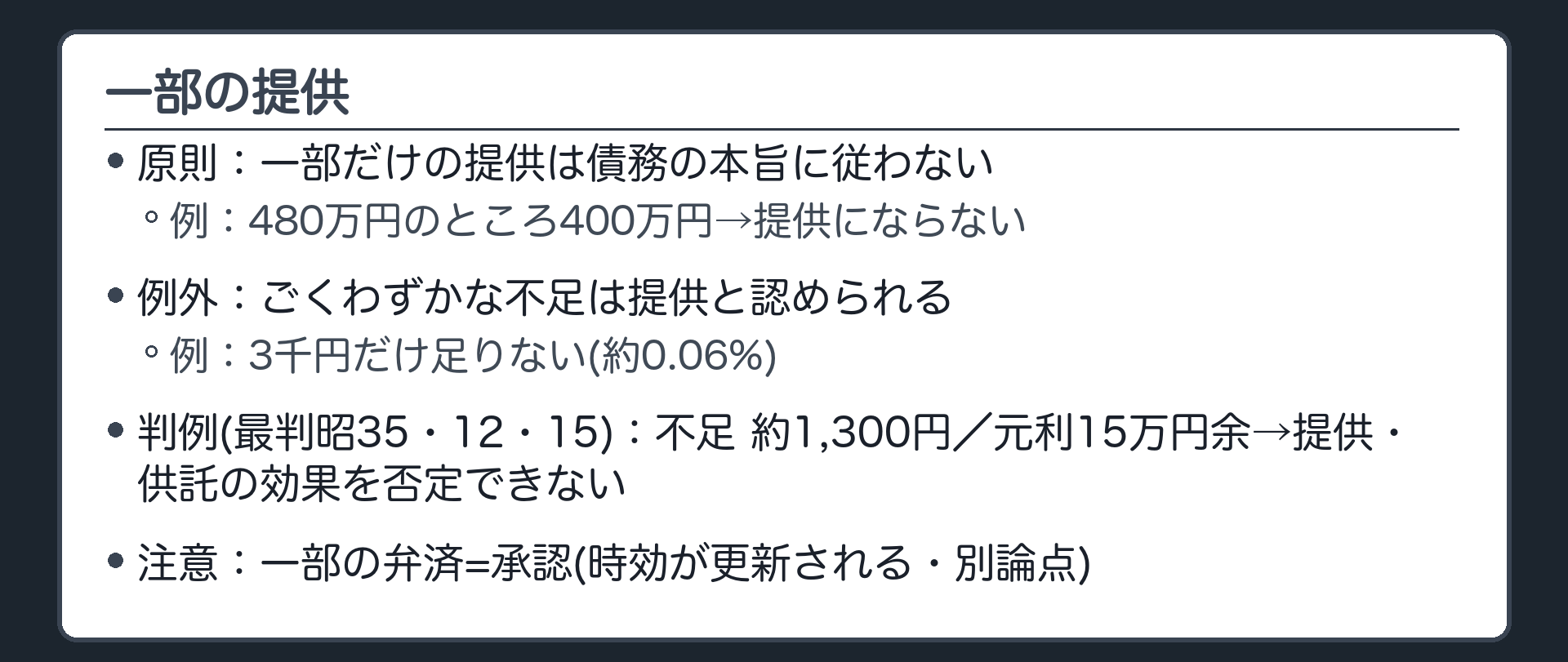 一部の提供。原則=一部だけの提供は債務の本旨に従わず、提供にならない(例=480万円のところ400万円)。例外=ごくわずかな不足(例=3千円だけ足りない)は提供と認められることが多い。判例(最判昭35・12・15 民集14巻14号3060頁)=不足は元利約15万円余りに対して約1,300円→提供・供託の効果を否定できない。一部弁済は承認として時効が更新される(別論点)。