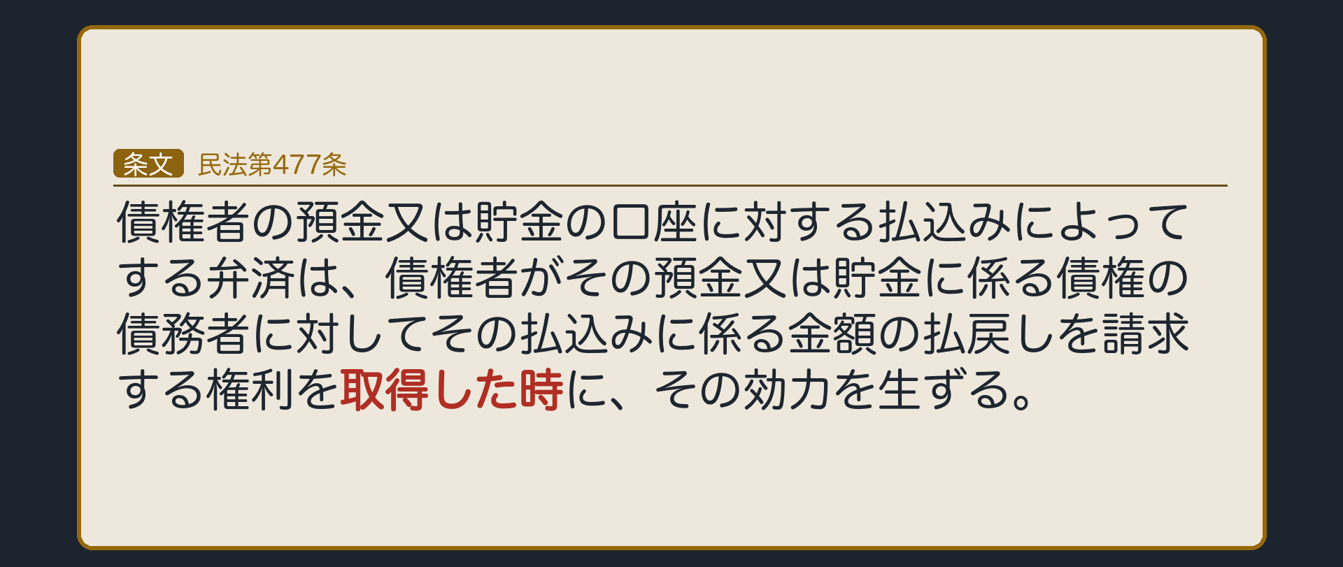 477条=債権者の預金又は貯金の口座に対する払込みによってする弁済は、債権者がその払込みに係る金額の払戻しを請求する権利を取得した時に、その効力を生ずる。例=小売チェーンが卸会社の口座に200万円を振り込む。効力が生じる時=入金が口座に記録されて、卸会社が預金債権を取得した時。2017年の改正で新設。
