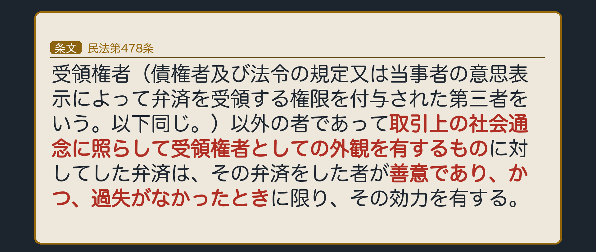 478条=受領権者以外の者であって取引上の社会通念に照らして受領権者としての外観を有するものに対してした弁済は、その弁済をした者が善意であり、かつ、過失がなかったときに限り、その効力を有する。成立要件(条文どおり)=①受領権者以外の者が、取引上の社会通念に照らして受領権者としての外観を有する②弁済をした者が善意③弁済をした者に過失がない。効果=弁済は有効→債権は消える。