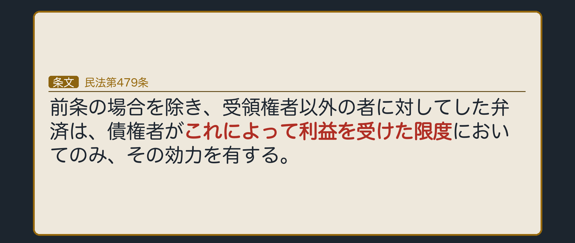 479条=前条の場合を除き、受領権者以外の者に対してした弁済は、債権者がこれによって利益を受けた限度においてのみ、その効力を有する。478条が適用されない場合の受け皿。設例=小売チェーンが、確かめないまま、卸会社の元社員に200万円を払った(過失あり→478条は使えない)。元社員が卸会社に200万円を渡した→その限度で有効。渡さなかった→有効にならない。