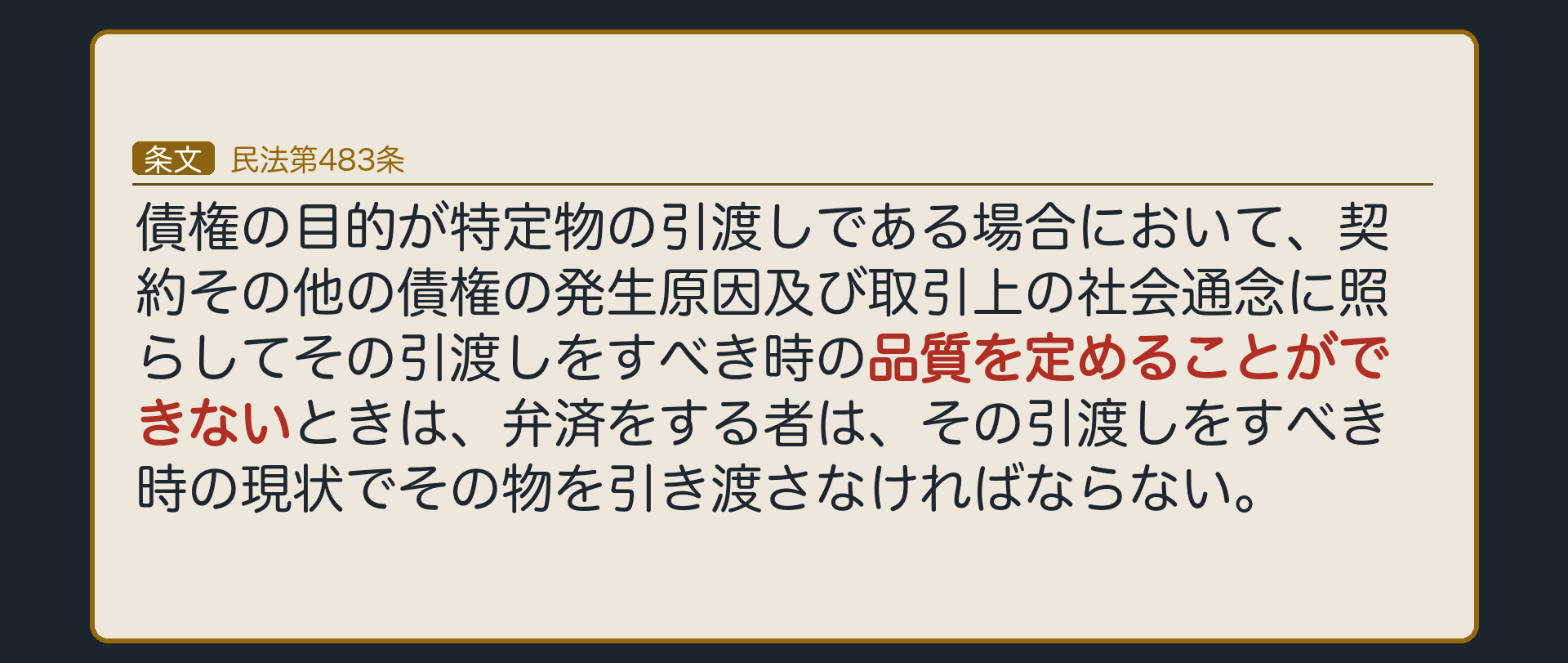 483条=債権の目的が特定物の引渡しである場合において、契約その他の債権の発生原因及び取引上の社会通念に照らしてその引渡しをすべき時の品質を定めることができないときは、弁済をする者は、その引渡しをすべき時の現状でその物を引き渡さなければならない。2017年の改正で「定めることができないときは」が入った。