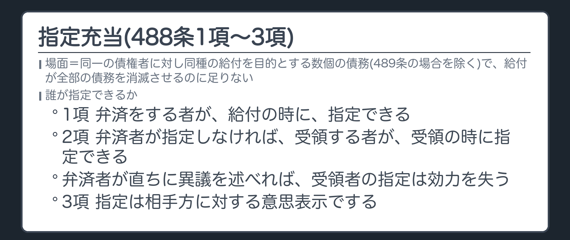 488条1項〜3項。同一の債権者に対して同種の給付を目的とする数個の債務を負担する場合(489条の場合を除く)で、給付が全部の債務を消滅させるのに足りないとき=1項 弁済をする者が、給付の時に、指定できる。2項 弁済者が指定しなければ、受領する者が、受領の時に指定できる。弁済者が直ちに異議を述べれば、受領者の指定は効力を失う。3項 指定は相手方に対する意思表示でする。