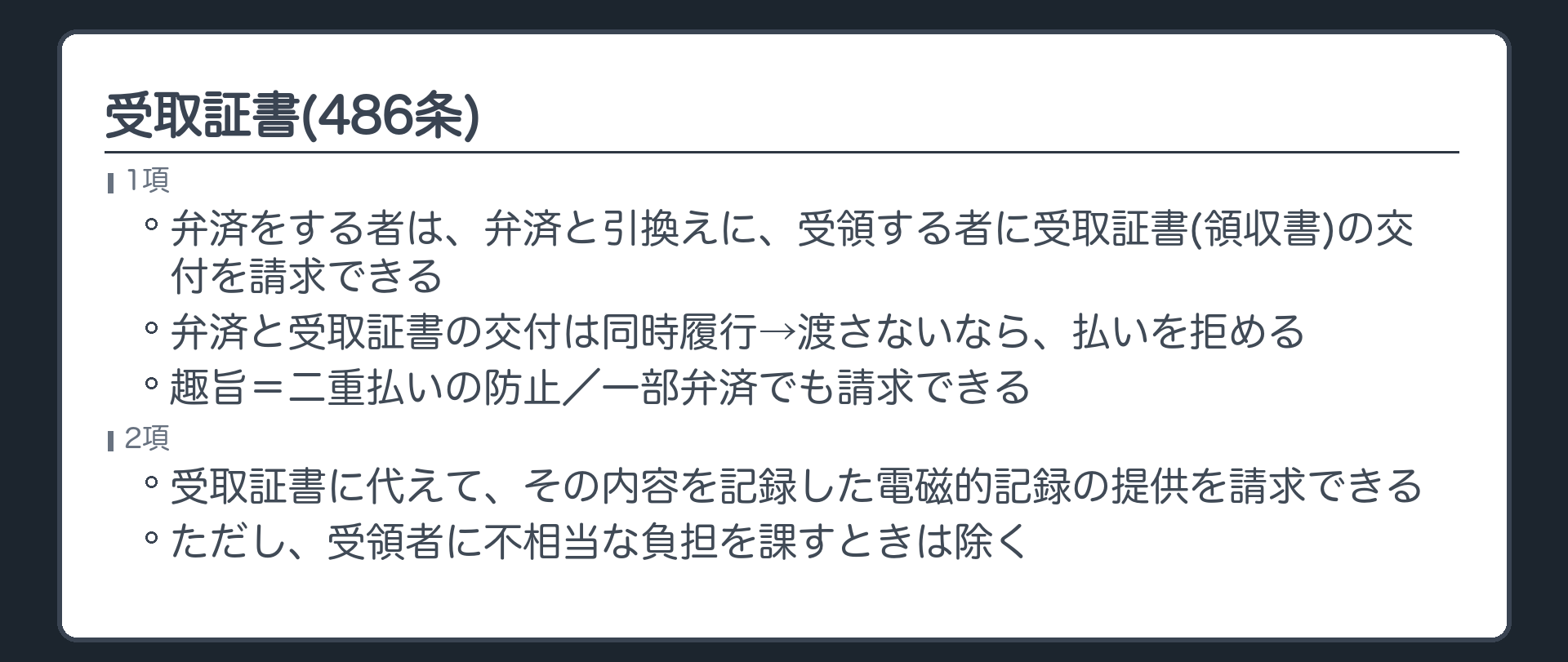 486条。弁済をする者は、弁済と引換えに、弁済を受領する者に対して受取証書(領収書)の交付を請求できる(1項)。弁済と受取証書の交付は同時履行→領収書を渡さないなら、債務者は払いを拒める。趣旨=二重払いの防止。一部弁済でも請求できる。2項=受取証書に代えて、その内容を記録した電磁的記録の提供を請求できる(受領者に不相当な負担を課すときは除く)。