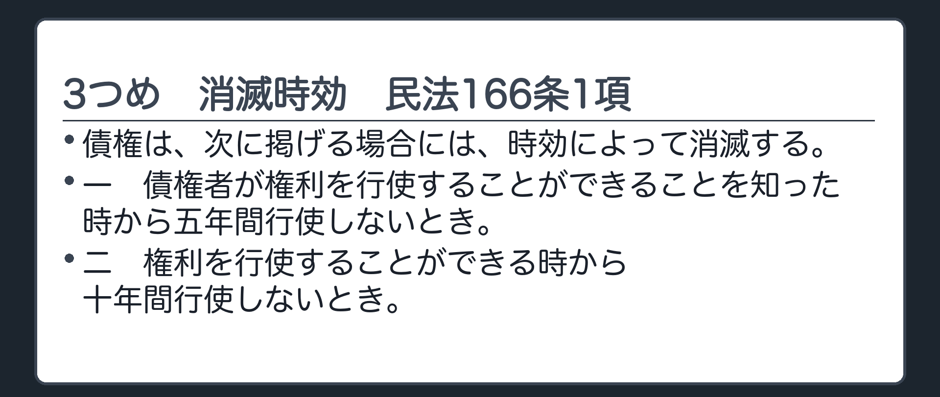 3つめ、消滅時効。166条1項=債権は、次に掲げる場合には、時効によって消滅する。　一　債権者が権利を行使することができることを知った時から五年間行使しないとき。　二　権利を行使することができる時から十年間行使しないとき。
