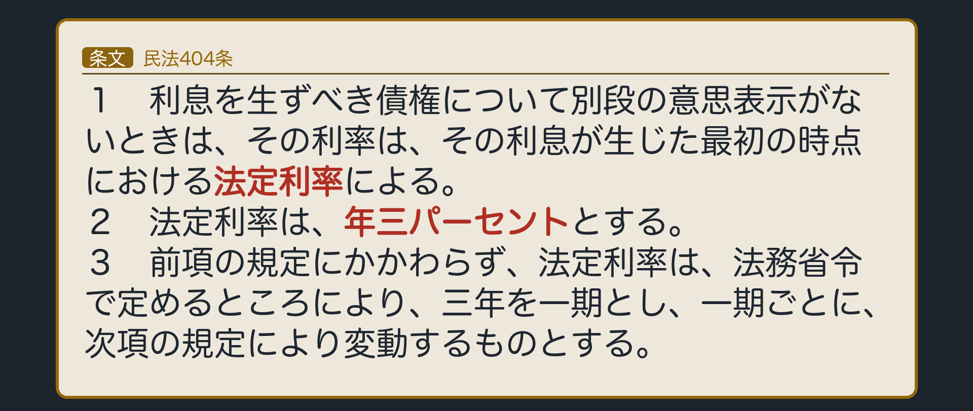 民法404条。1項=利息を生ずべき債権について別段の意思表示がないときは、その利率は、その利息が生じた最初の時点における法定利率による。2項=法定利率は、年三パーセントとする。3項=前項の規定にかかわらず、法定利率は、法務省令で定めるところにより、三年を一期とし、一期ごとに、次項の規定により変動するものとする。
