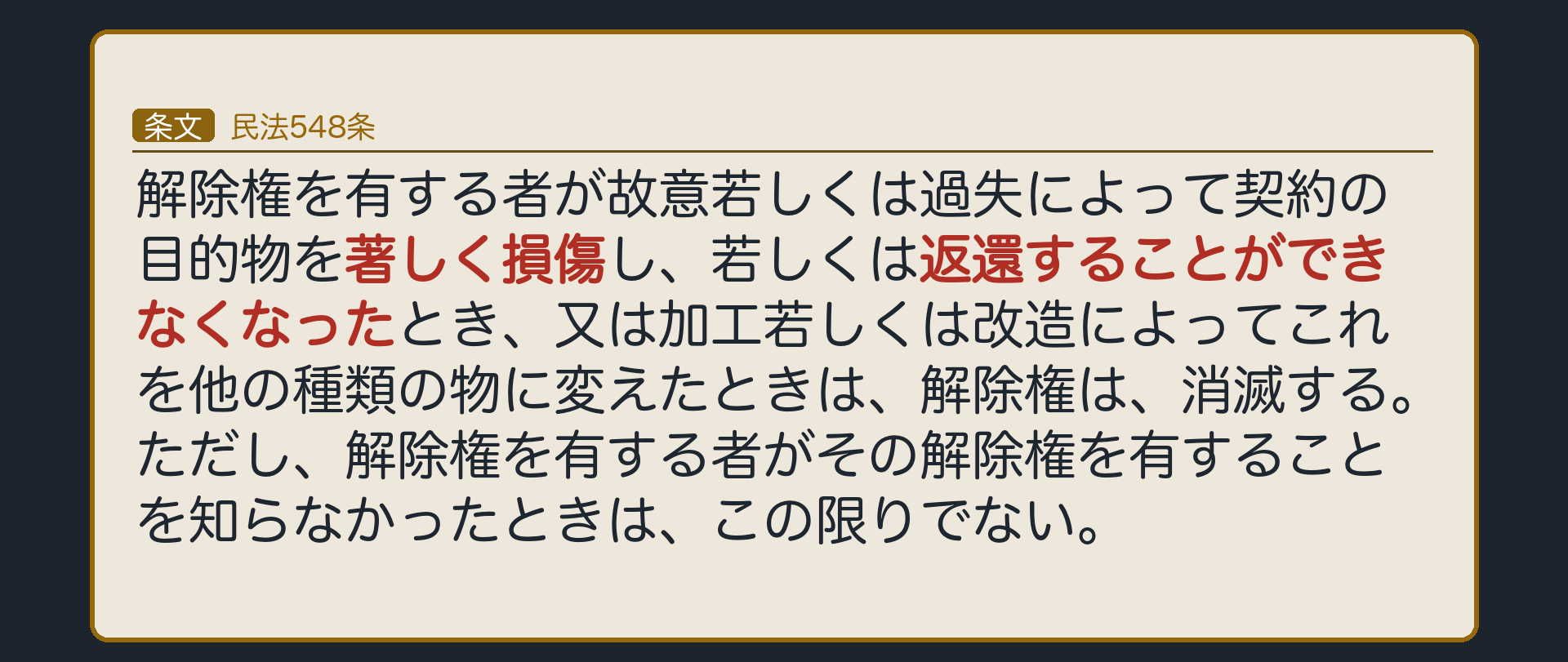 民法548条。解除権を有する者が故意若しくは過失によって契約の目的物を著しく損傷し、若しくは返還することができなくなったとき、又は加工若しくは改造によってこれを他の種類の物に変えたときは、解除権は、消滅する。ただし、解除権を有する者がその解除権を有することを知らなかったときは、この限りでない。