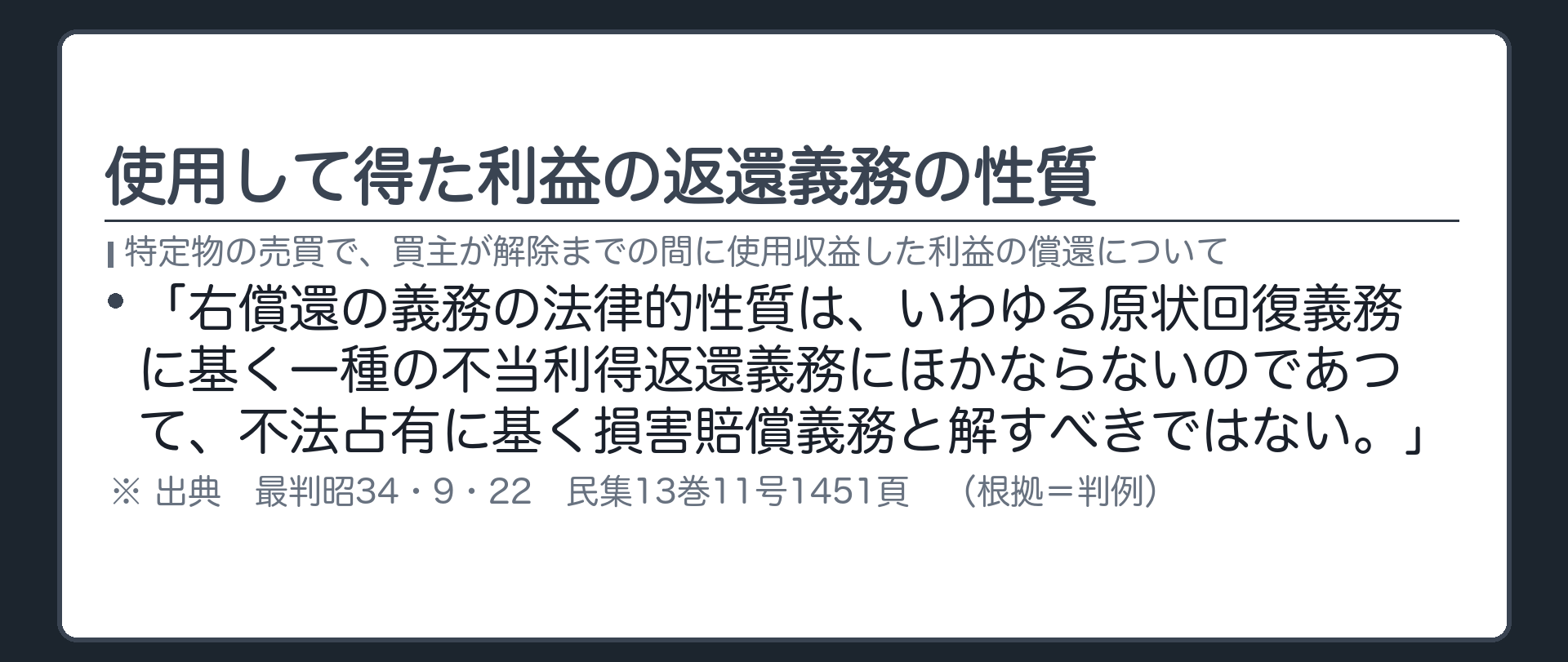 使用して得た利益の返還義務の性質。「右償還の義務の法律的性質は、いわゆる原状回復義務に基く一種の不当利得返還義務にほかならないのであつて、不法占有に基く損害賠償義務と解すべきではない。」（特定物の売買で、買主が解除までの間に使用収益した利益の償還について）出典=最判昭34・9・22 民集13巻11号1451頁。札=判例。