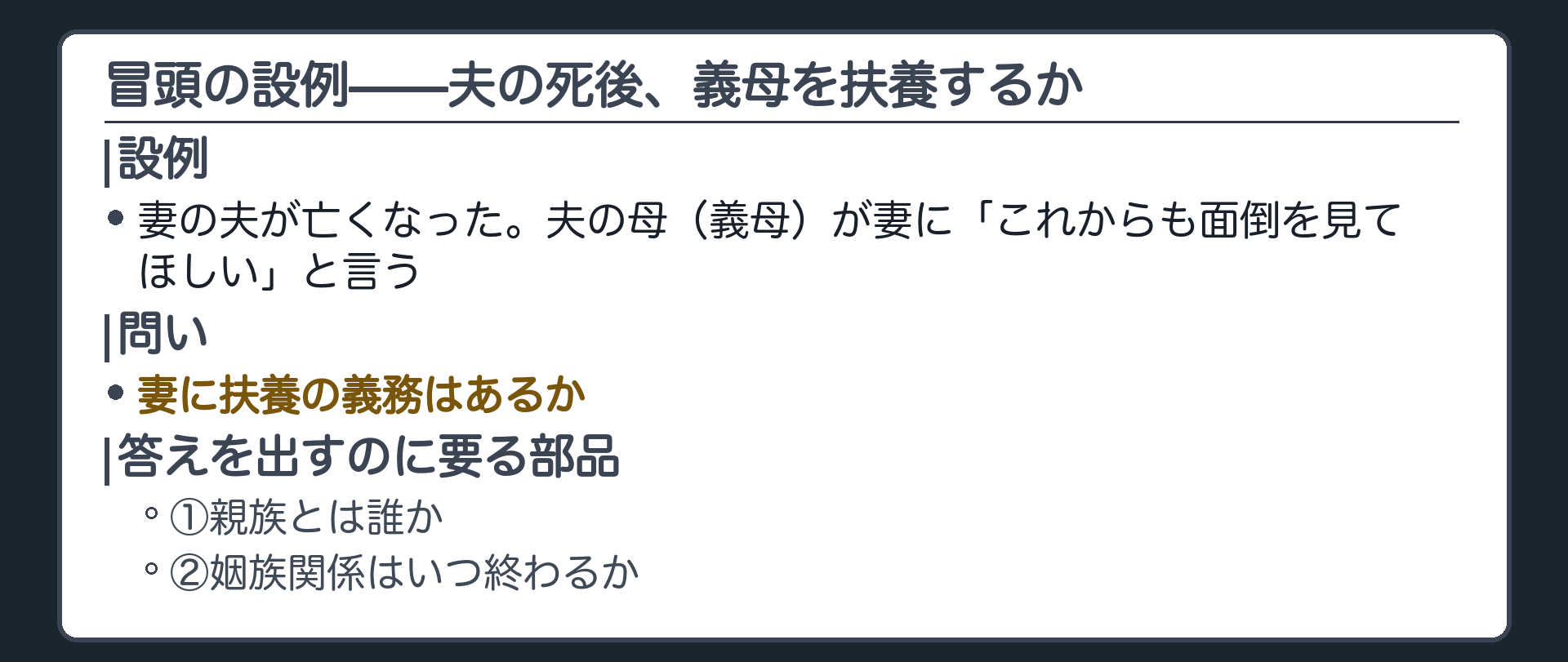 冒頭の設例。妻の夫が亡くなった。夫の母（義母）が妻に「これからも面倒を見てほしい」と言う。問い＝妻に扶養の義務はあるか。答えを出すのに要る部品＝①親族とは誰か ②姻族関係はいつ終わるか。