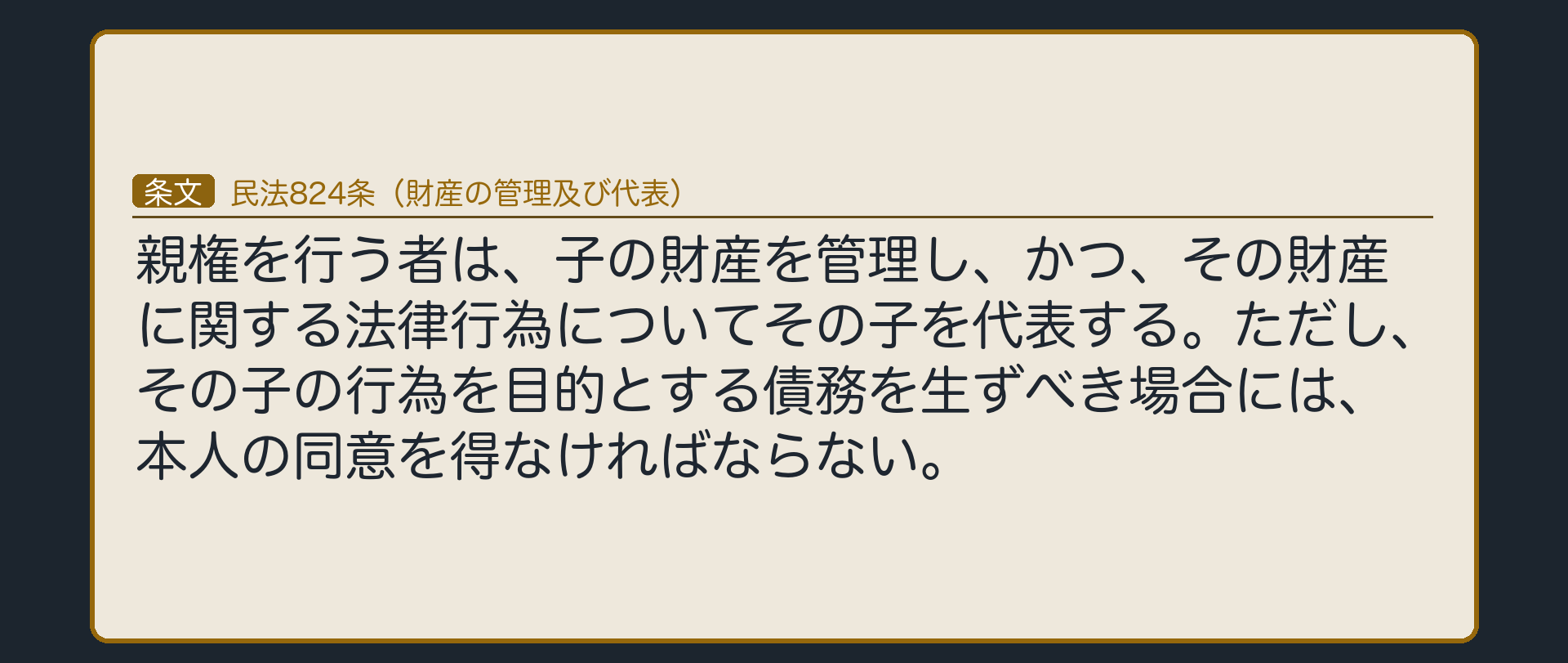 民法824条（財産の管理及び代表）「親権を行う者は、子の財産を管理し、かつ、その財産に関する法律行為についてその子を代表する。ただし、その子の行為を目的とする債務を生ずべき場合には、本人の同意を得なければならない。」