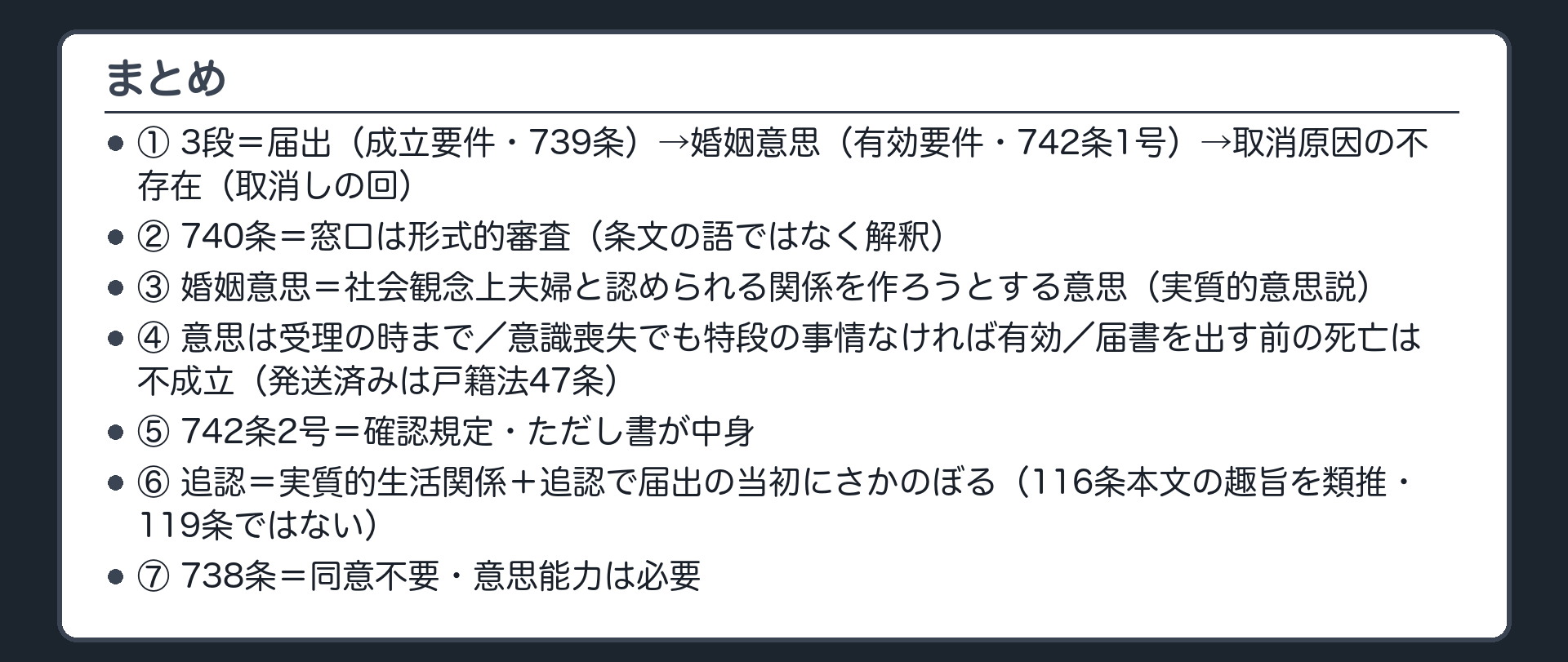 まとめ。①3段＝届出（成立要件・739条）→婚姻意思（有効要件・742条1号）→取消原因の不存在（取消しの回）②740条＝窓口は形式的審査（条文の語ではなく解釈）③婚姻意思＝社会観念上夫婦と認められる関係を作ろうとする意思（実質的意思説）④意思は受理の時まで／意識喪失でも特段の事情なければ有効／届書を出す前の死亡は不成立（発送済みは戸籍法47条）⑤742条2号＝確認規定・ただし書が中身 ⑥追認＝実質的生活関係＋追認で届出の当初にさかのぼる（116条本文の趣旨を類推・119条ではない）⑦738条＝同意不要・意思能力は必要。