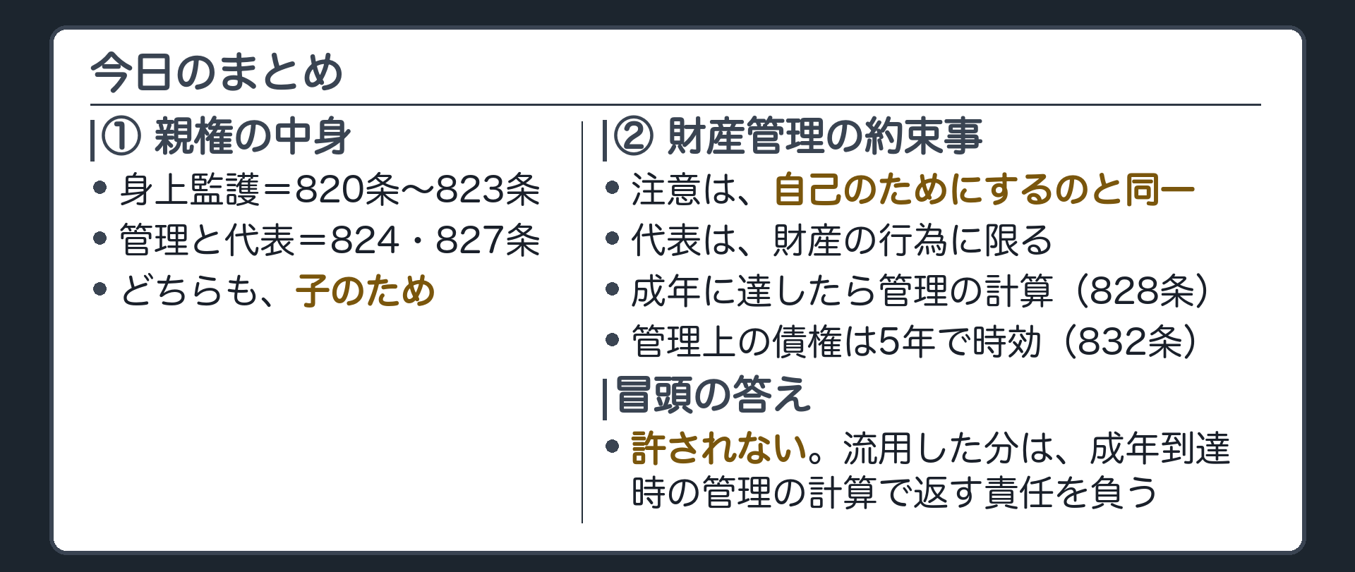 2本柱+冒頭の答え。①親権の中身=身上監護(820条〜823条)/財産の管理と代表(824条・827条)/どちらも子のため。②財産管理の約束事=注意は自己のためにするのと同一/代表は財産の行為に限る/成年に達したら管理の計算(828条)/債権は管理権が消滅した時から5年(832条)。冒頭の答え=許されない。流用した分は、成年到達時の管理の計算で返す責任を負う。