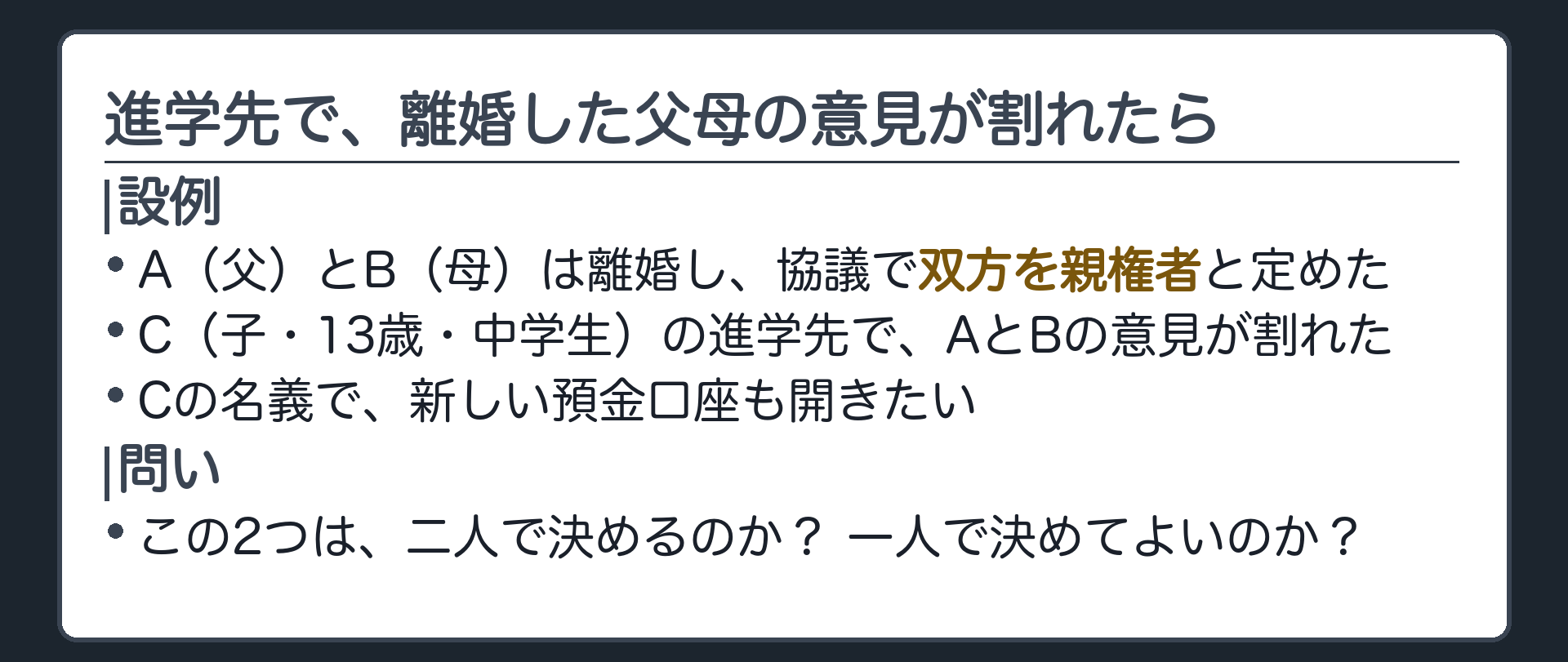冒頭の設例。A（父）、B（母）、C（子・13歳・中学生）。AとBは離婚し、協議で双方を親権者と定めた。Cの進学先でAとBの意見が割れた。さらに、Cの名義で新しい預金口座を開きたい。問い＝この2つは、二人で決めるのか、一人で決めてよいのか。