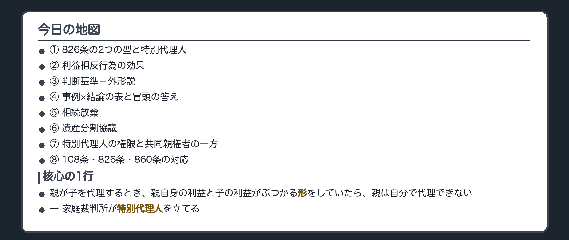 今日の地図。①826条の2つの型と特別代理人②利益相反行為の効果③判断基準＝外形説④事例×結論の表と冒頭の答え⑤相続放棄⑥遺産分割協議⑦特別代理人の権限と共同親権者の一方⑧108条・826条・860条の対応。核心の1行＝親が子を代理するとき、親自身の利益と子の利益がぶつかる形をしていたら、親は自分で代理できない。家庭裁判所が特別代理人を立てる。
