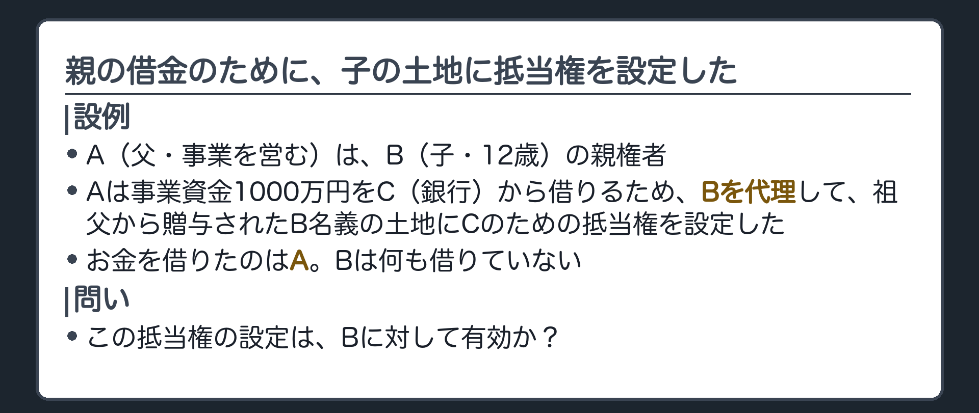冒頭の設例。A（父・事業を営む・Bの親権者）、B（子・12歳）、C（銀行）。Aは事業資金1000万円をCから借りるため、Bを代理して、祖父から贈与されたB名義の土地にCのための抵当権を設定した。お金を借りたのはA。Bは何も借りていない。問い＝この抵当権の設定は、Bに対して有効か。