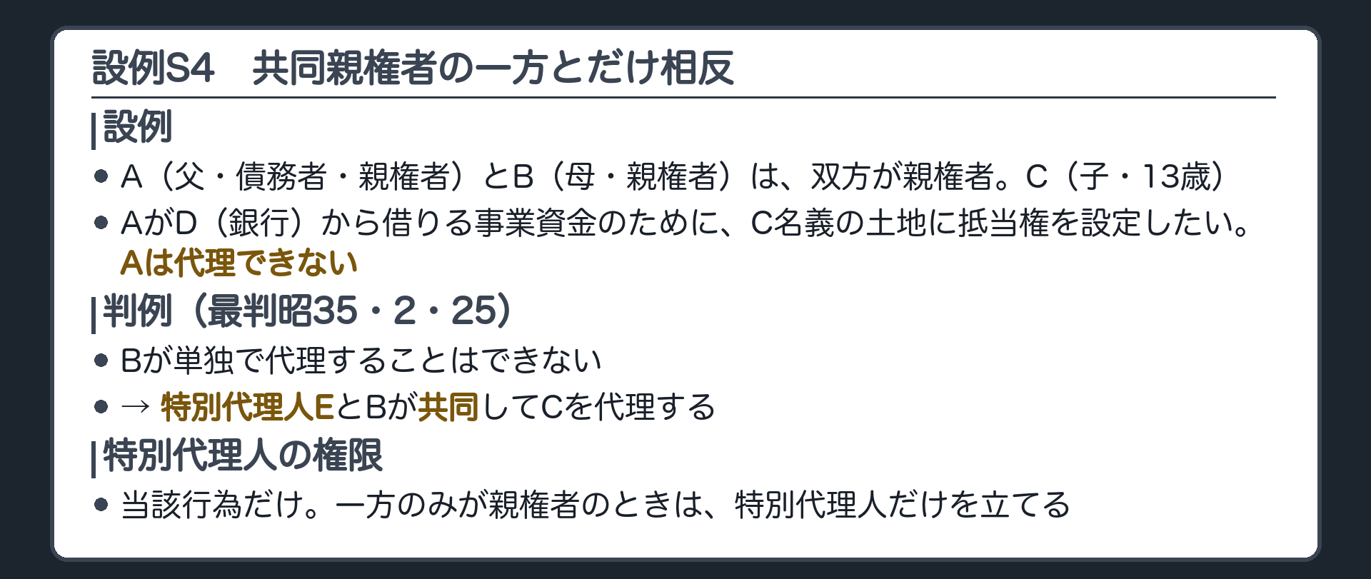 設例S4。A（父・債務者・親権者）、B（母・親権者）、C（子・13歳）、D（銀行）、E（特別代理人）。AとBは双方が親権者。AがDから借りる事業資金のために、C名義の土地に抵当権を設定したい。Aは代理できない。判例＝Bが単独で代理することはできない。特別代理人EとBが共同してCを代理する（最判昭35・2・25）。特別代理人の権限＝当該行為だけ。一方のみが親権者のときは、特別代理人だけを立てる。