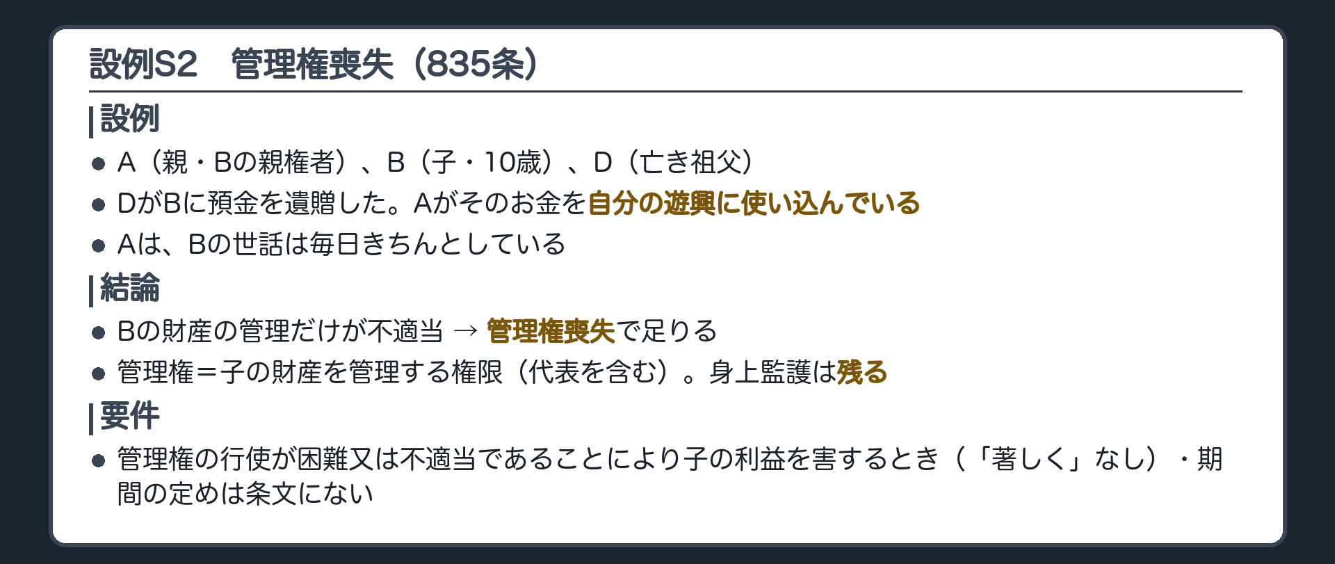 設例S2。A（親・Bの親権者）、B（子・10歳）、D（亡き祖父）。DがBに預金を遺贈した。Aがそのお金を自分の遊興に使い込んでいる。Aは、Bの世話は毎日きちんとしている。→ Bの財産の管理だけが不適当。管理権喪失で足りる（親権まで止める必要はない）。管理権＝子の財産を管理する権限（代表を含む）。身上監護は残る。要件＝管理権の行使が困難又は不適当であることにより子の利益を害するとき（「著しく」なし）。期間の定めは条文にない。